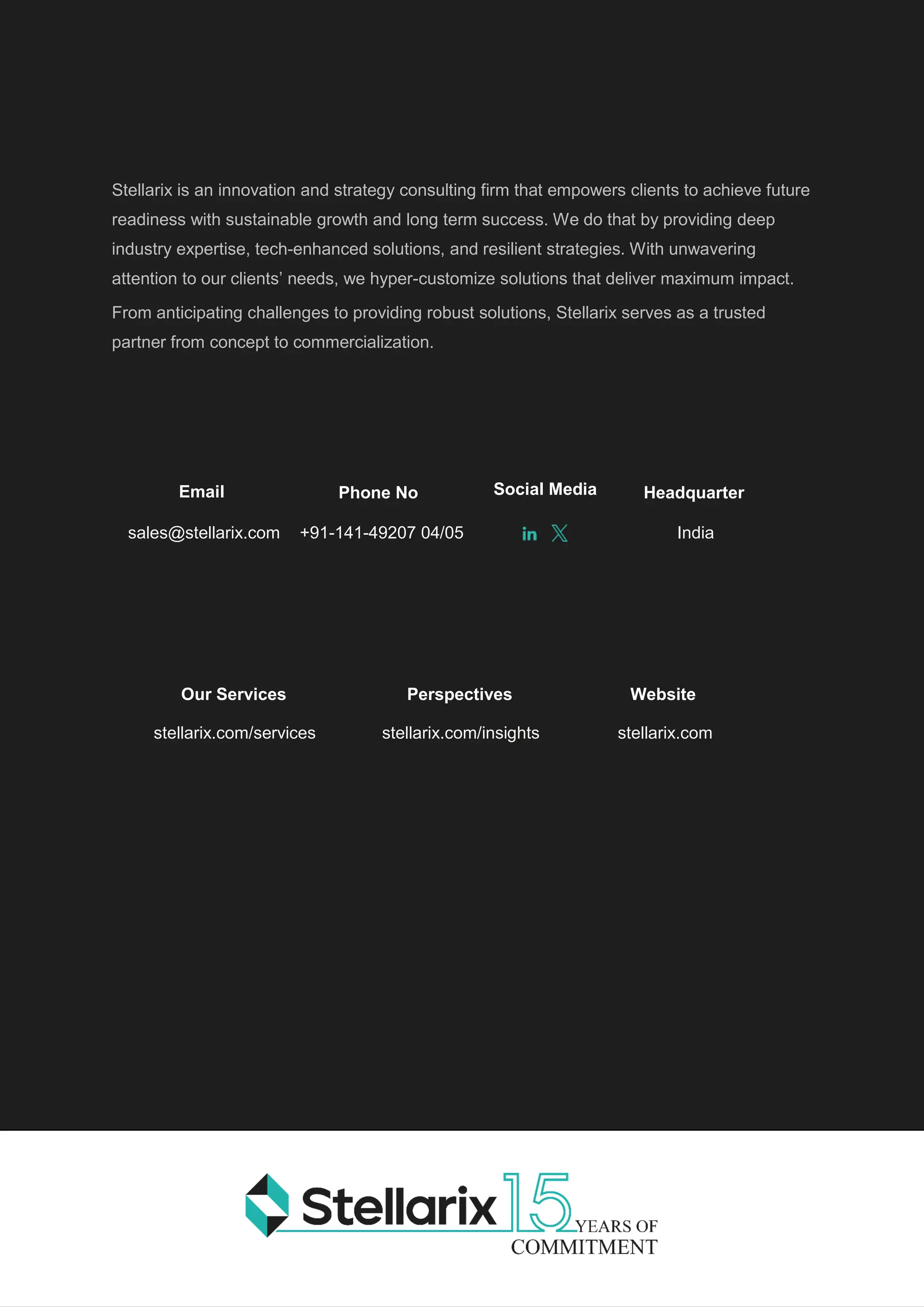 Page | 8 Different AI Tools and Utilities
Stellarix is an innovation and strategy consulting firm that empowers clients to achieve future
readiness with sustainable growth and long term success. We do that by providing deep
industry expertise, tech-enhanced solutions, and resilient strategies. With unwavering
attention to our clients’ needs, we hyper-customize solutions that deliver maximum impact.
From anticipating challenges to providing robust solutions, Stellarix serves as a trusted
partner from concept to commercialization.
Our Services
stellarix.com/services
Perspectives
stellarix.com/insights
Website
stellarix.com
Phone No
+91-141-49207 04/05
Headquarter
India
Email
sales@stellarix.com
Social Media
 