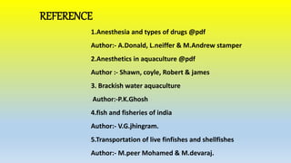 REFERENCE
1.Anesthesia and types of drugs @pdf
Author:- A.Donald, L.neiffer & M.Andrew stamper
2.Anesthetics in aquaculture @pdf
Author :- Shawn, coyle, Robert & james
3. Brackish water aquaculture
Author:-P.K.Ghosh
4.fish and fisheries of india
Author:- V.G.jhingram.
5.Transportation of live finfishes and shellfishes
Author:- M.peer Mohamed & M.devaraj.
 