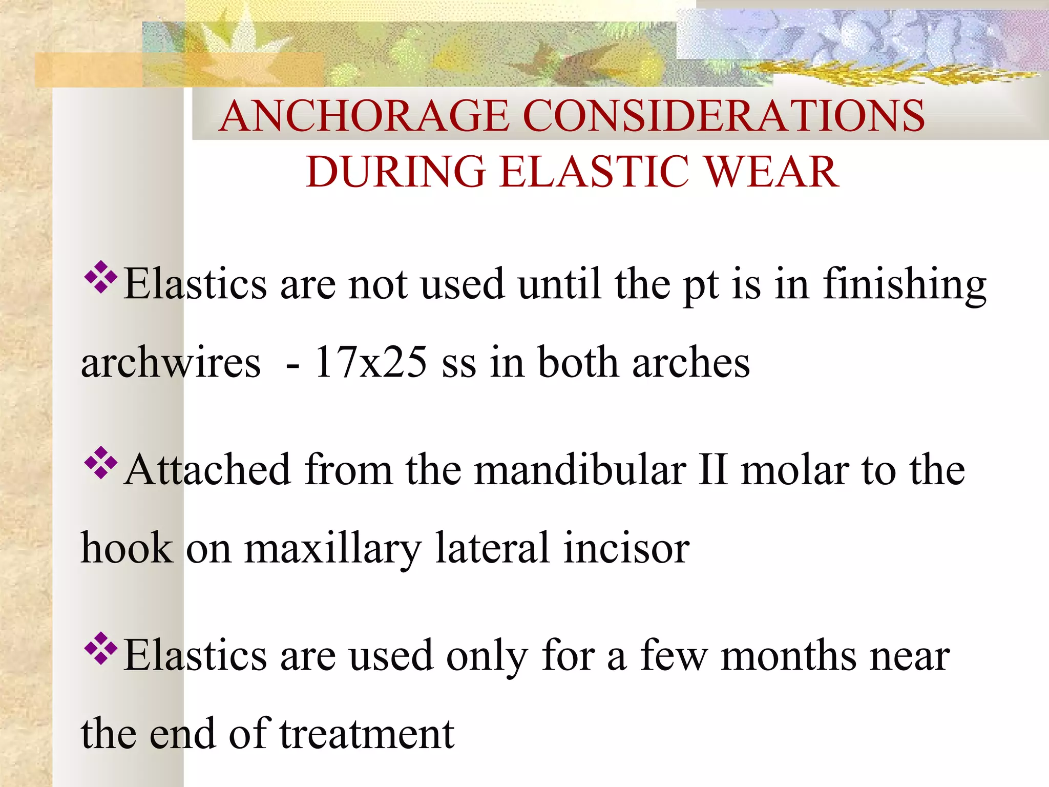 ANCHORAGE CONSIDERATIONS
DURING ELASTIC WEAR
Elastics are not used until the pt is in finishing
archwires - 17x25 ss in both arches
Attached from the mandibular II molar to the
hook on maxillary lateral incisor
Elastics are used only for a few months near
the end of treatment
 