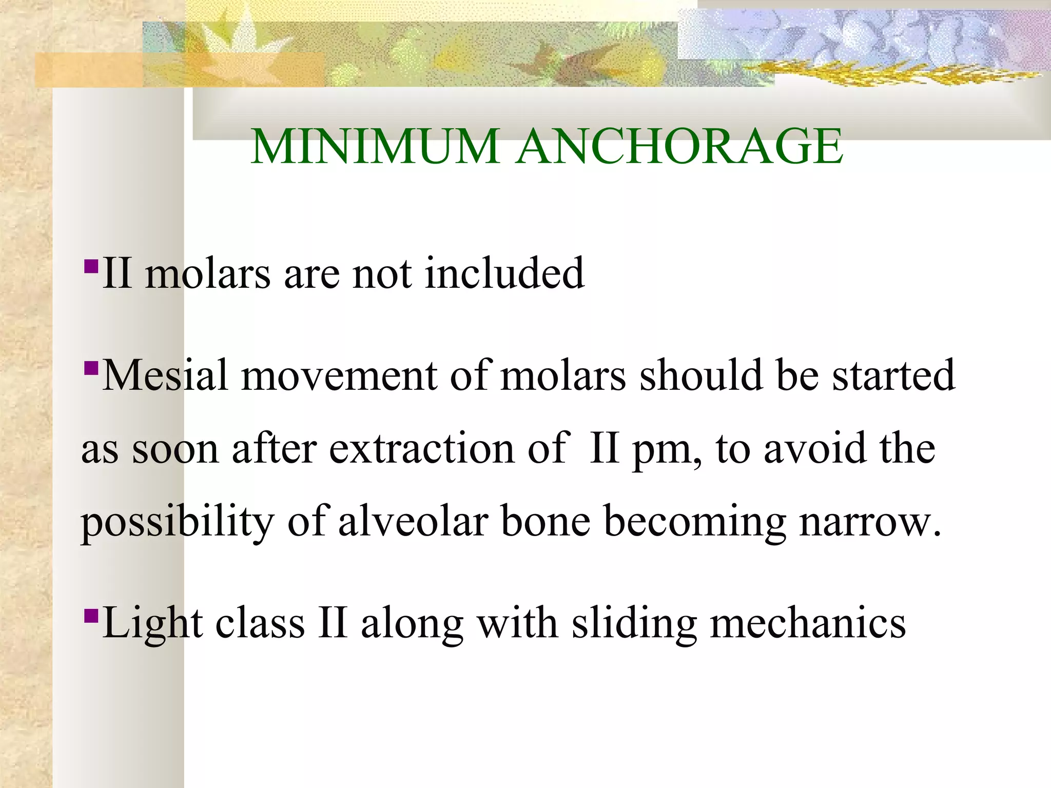 MINIMUM ANCHORAGE
II molars are not included
Mesial movement of molars should be started
as soon after extraction of II pm, to avoid the
possibility of alveolar bone becoming narrow.
Light class II along with sliding mechanics
 