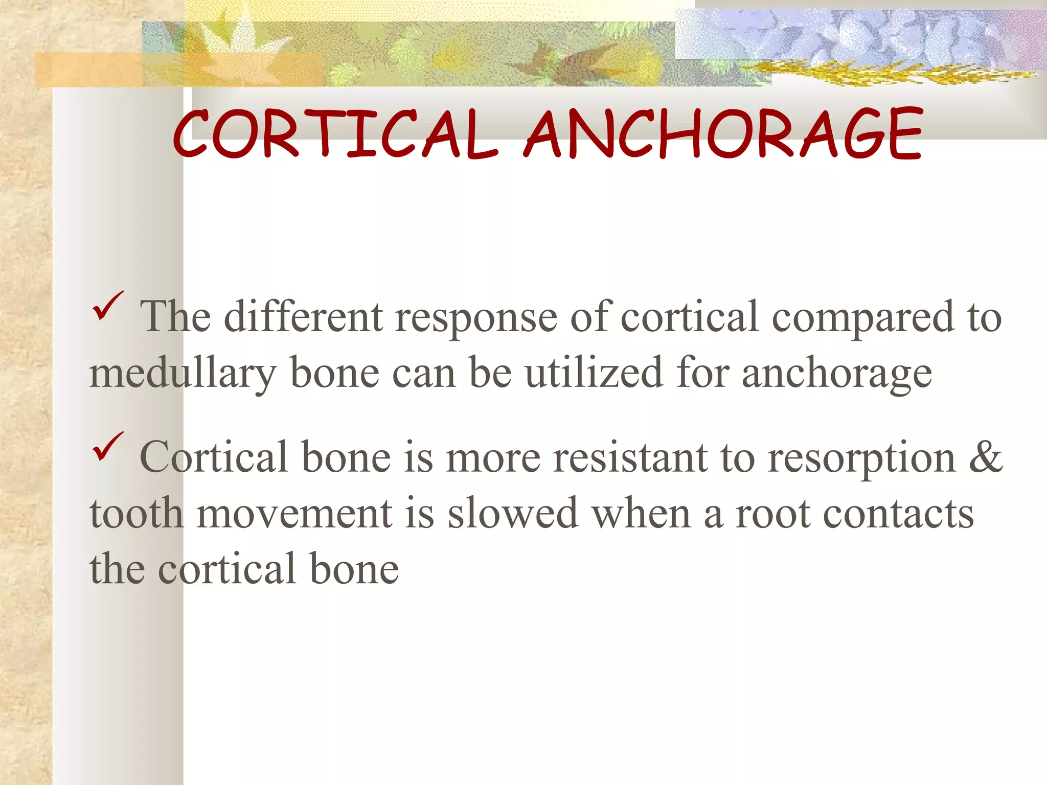 CORTICAL ANCHORAGE
 The different response of cortical compared to
medullary bone can be utilized for anchorage
 Cortical bone is more resistant to resorption &
tooth movement is slowed when a root contacts
the cortical bone
 