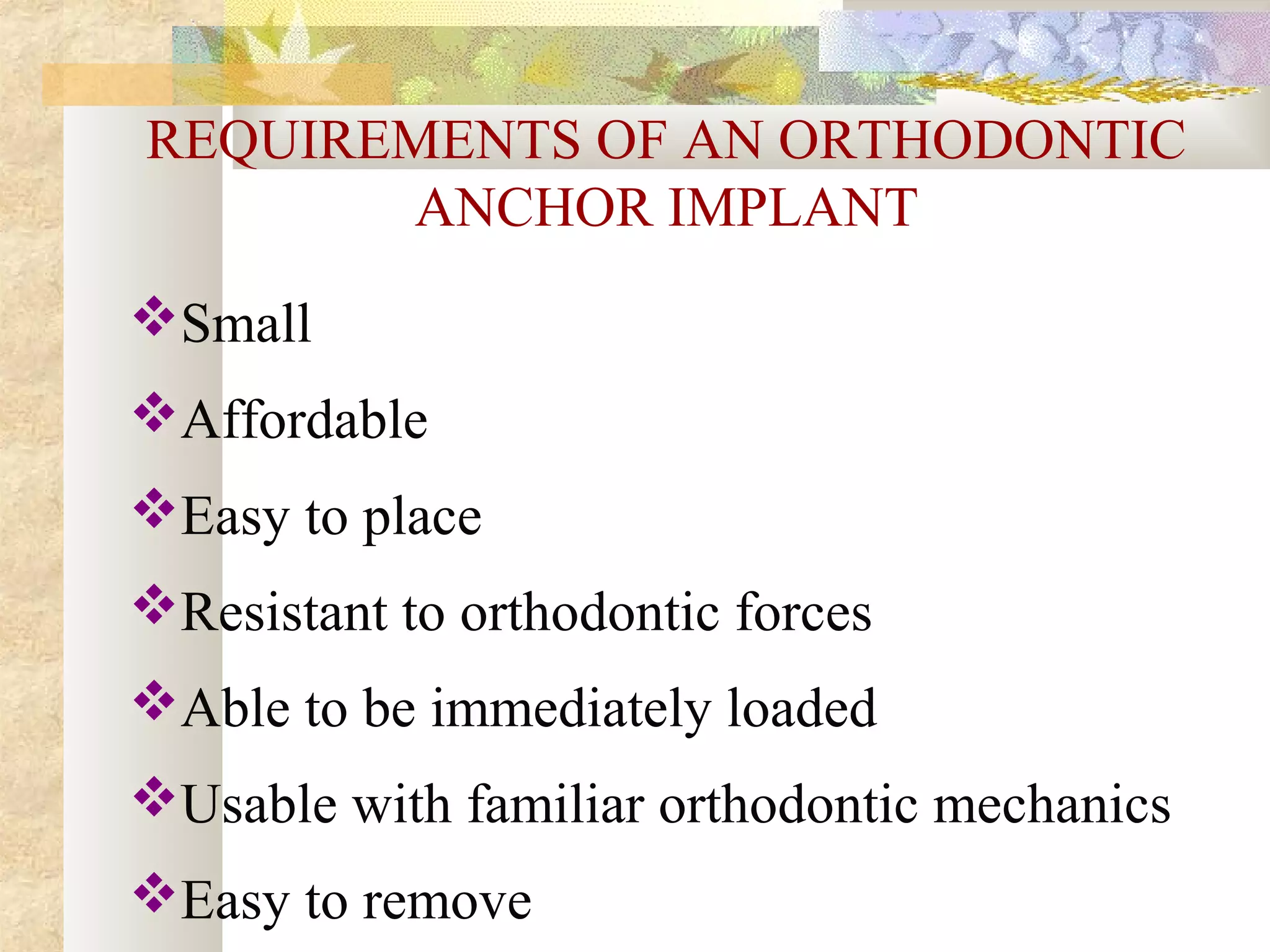 REQUIREMENTS OF AN ORTHODONTIC
ANCHOR IMPLANT
Small
Affordable
Easy to place
Resistant to orthodontic forces
Able to be immediately loaded
Usable with familiar orthodontic mechanics
Easy to remove
 