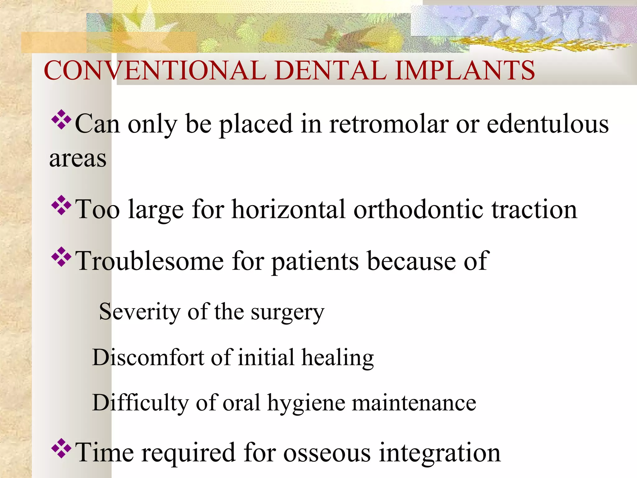 CONVENTIONAL DENTAL IMPLANTS
Can only be placed in retromolar or edentulous
areas
Too large for horizontal orthodontic traction
Troublesome for patients because of
Severity of the surgery
Discomfort of initial healing
Difficulty of oral hygiene maintenance
Time required for osseous integration
 