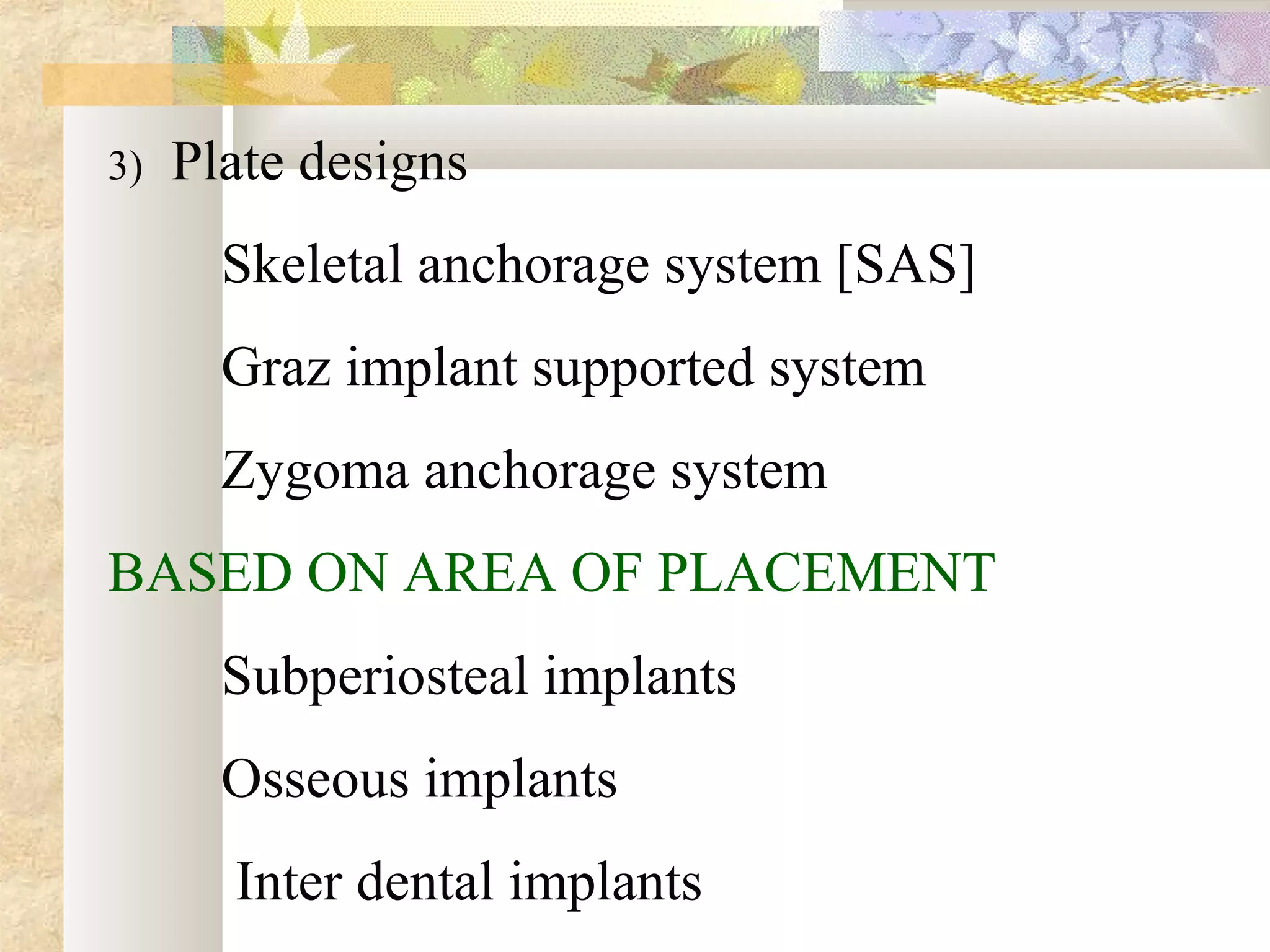 3) Plate designs
Skeletal anchorage system [SAS]
Graz implant supported system
Zygoma anchorage system
BASED ON AREA OF PLACEMENT
Subperiosteal implants
Osseous implants
Inter dental implants
 