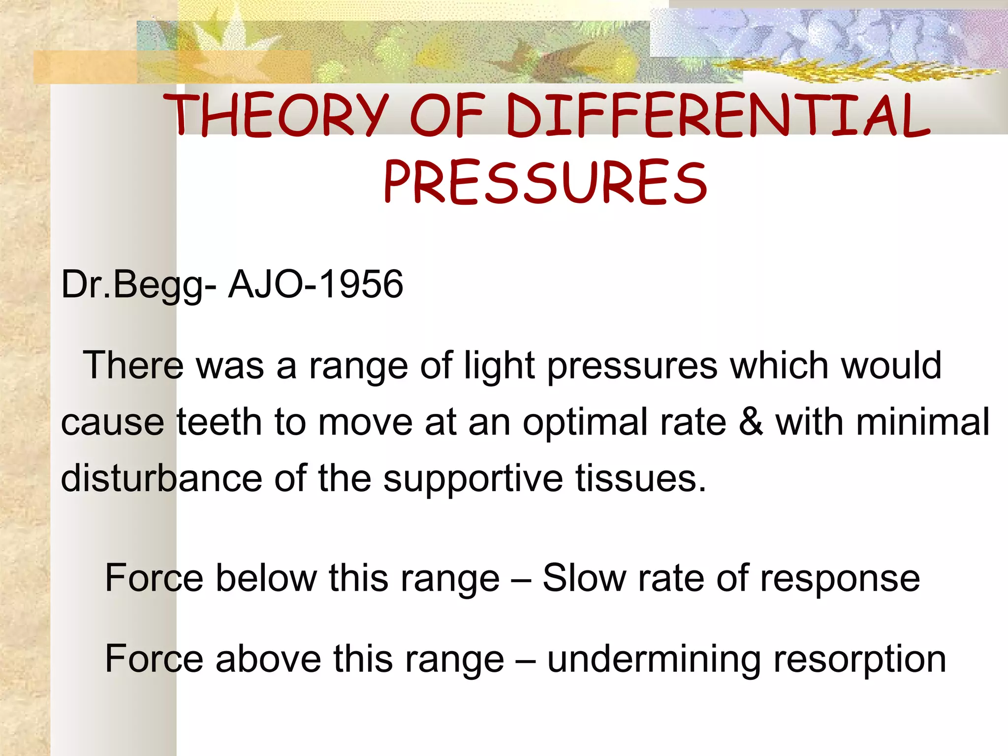 THEORY OF DIFFERENTIAL
PRESSURES
Dr.Begg- AJO-1956
There was a range of light pressures which would
cause teeth to move at an optimal rate & with minimal
disturbance of the supportive tissues.
Force below this range – Slow rate of response
Force above this range – undermining resorption
 