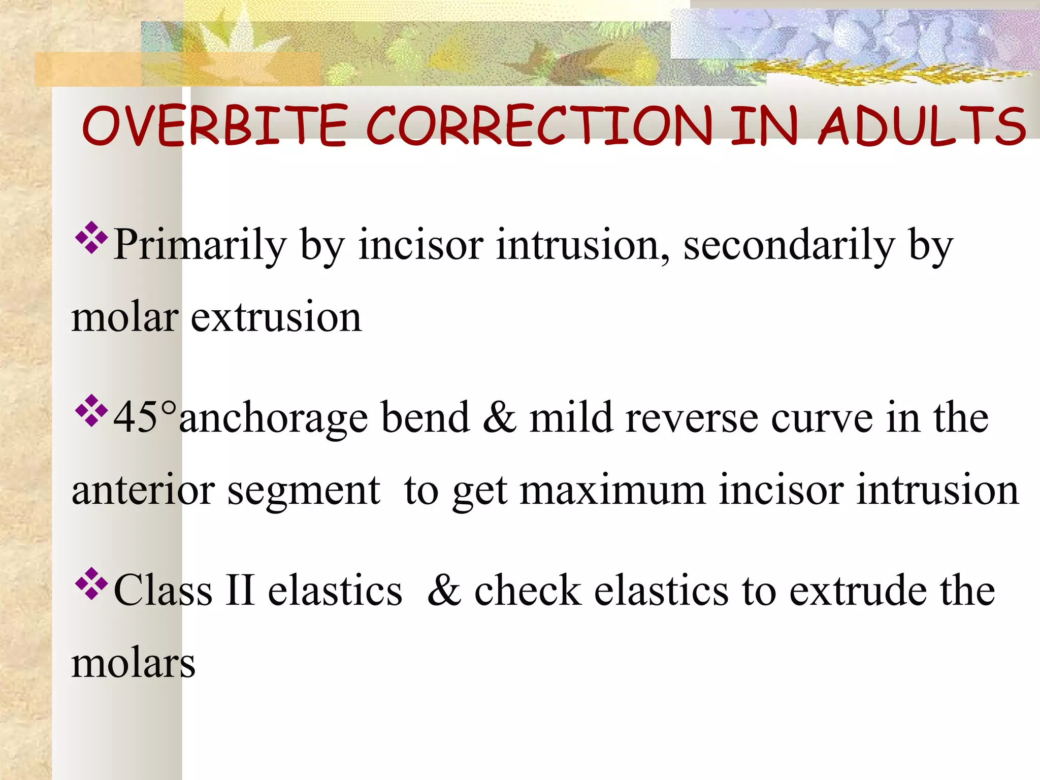 OVERBITE CORRECTION IN ADULTS
Primarily by incisor intrusion, secondarily by
molar extrusion
45°anchorage bend & mild reverse curve in the
anterior segment to get maximum incisor intrusion
Class II elastics & check elastics to extrude the
molars
 