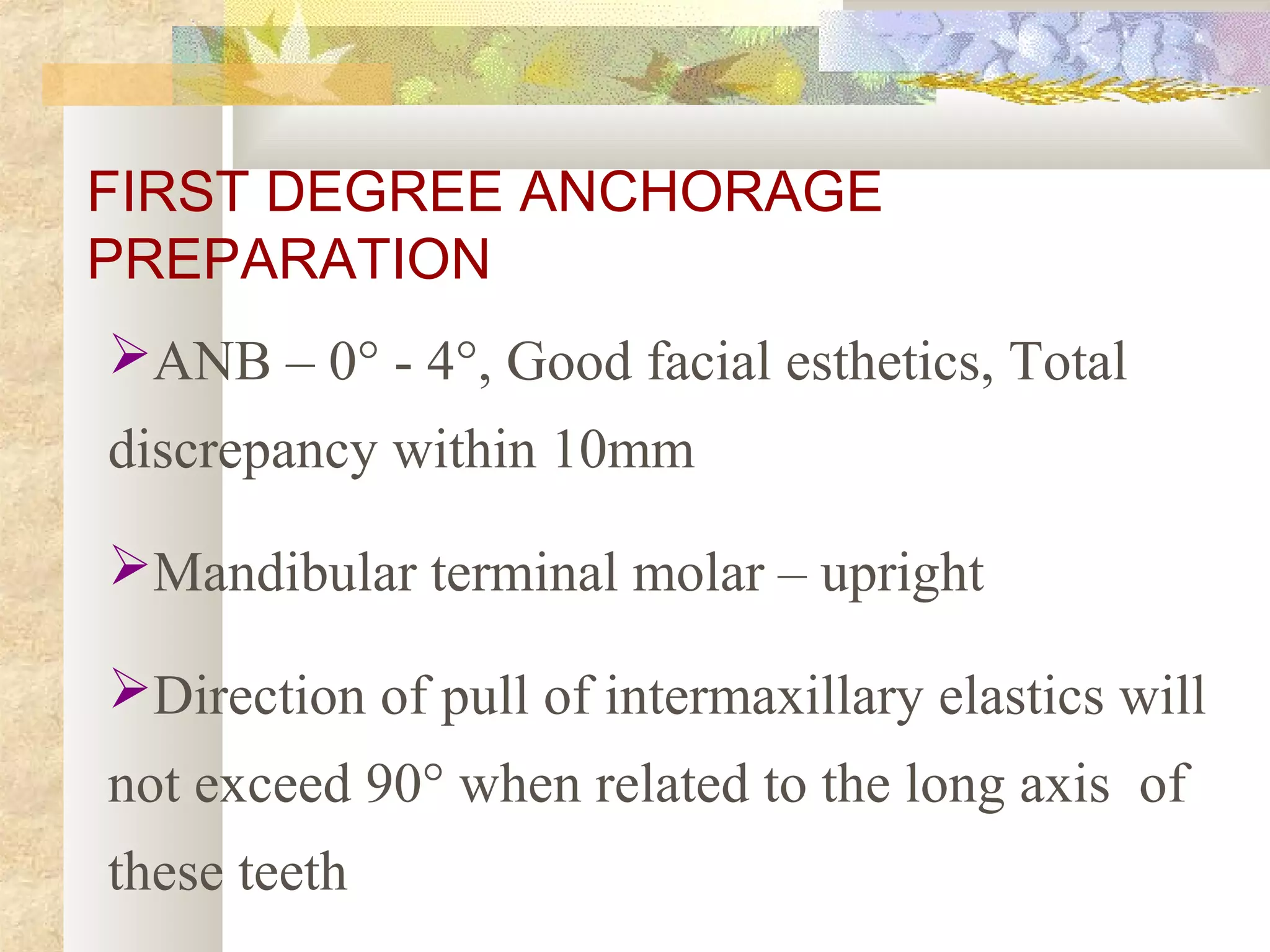 FIRST DEGREE ANCHORAGE
PREPARATION
ANB – 0° - 4°, Good facial esthetics, Total
discrepancy within 10mm
Mandibular terminal molar – upright
Direction of pull of intermaxillary elastics will
not exceed 90° when related to the long axis of
these teeth
 