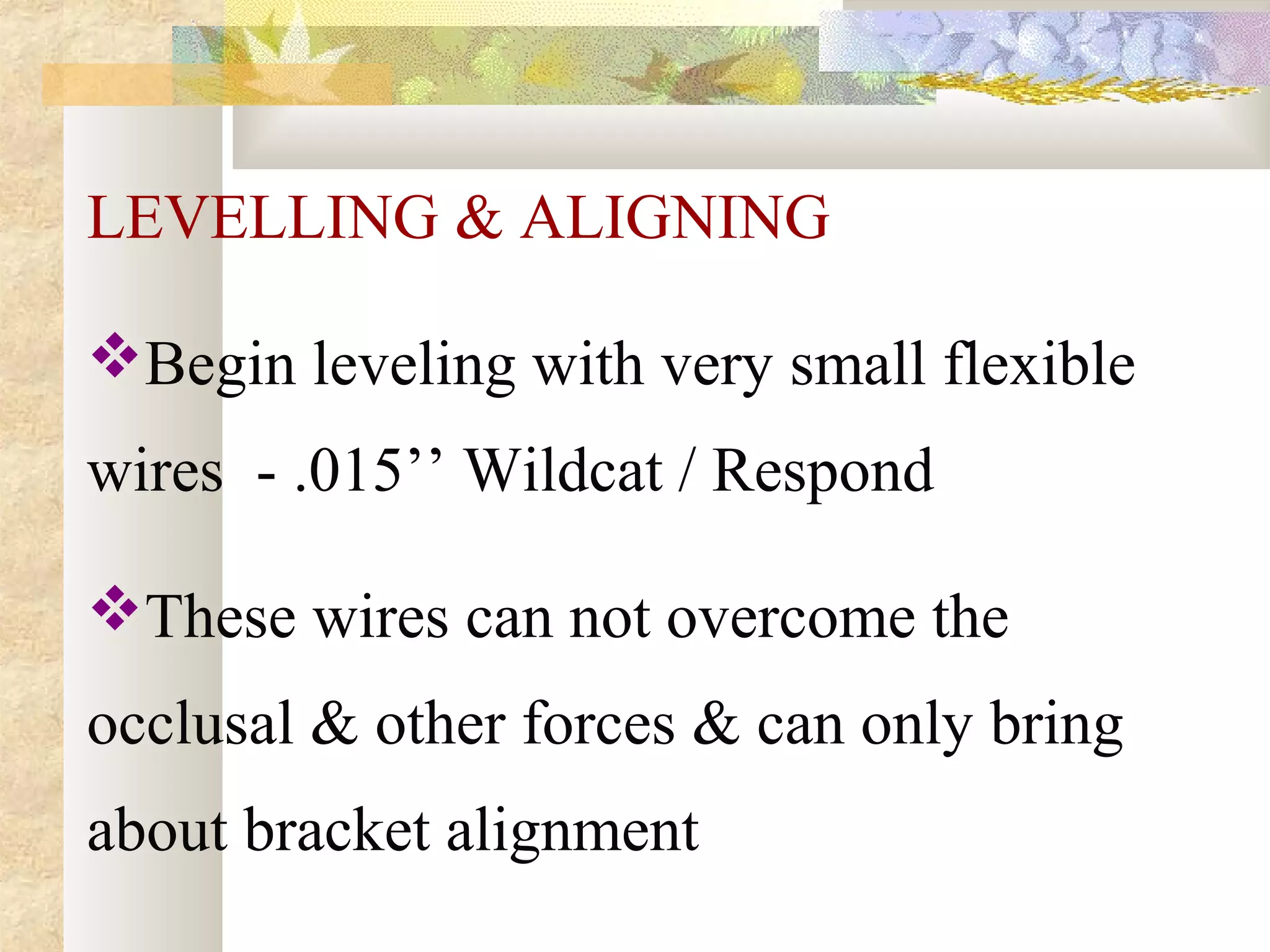 LEVELLING & ALIGNING
Begin leveling with very small flexible
wires - .015’’ Wildcat / Respond
These wires can not overcome the
occlusal & other forces & can only bring
about bracket alignment
 