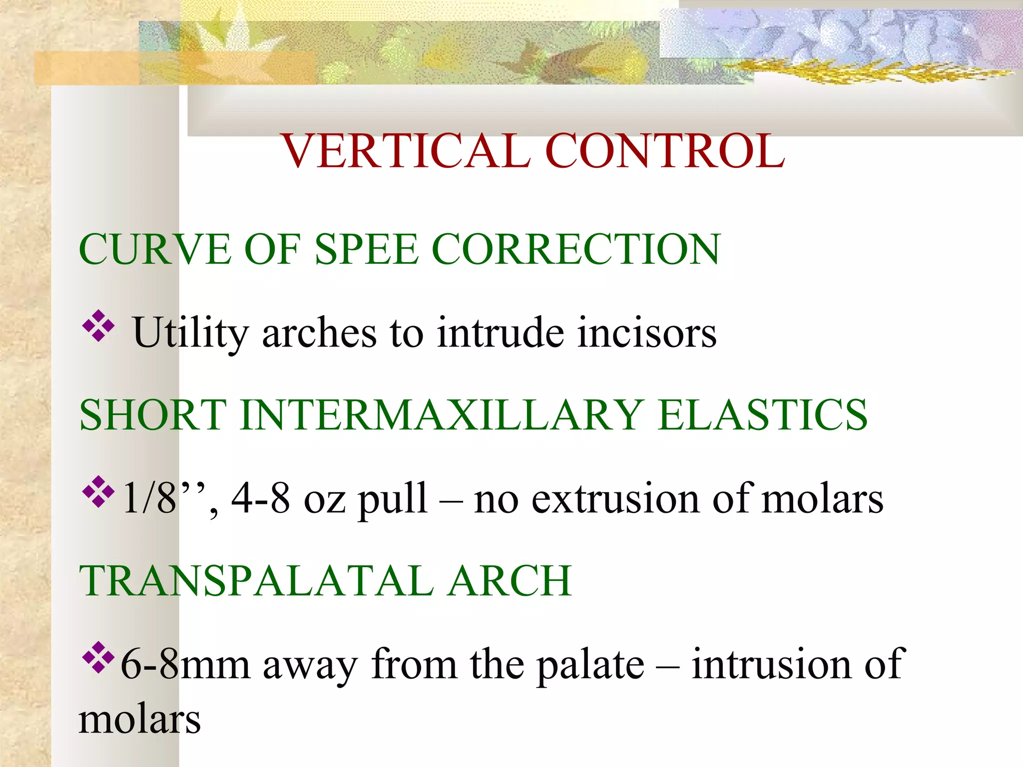 VERTICAL CONTROL
CURVE OF SPEE CORRECTION
 Utility arches to intrude incisors
SHORT INTERMAXILLARY ELASTICS
1/8’’, 4-8 oz pull – no extrusion of molars
TRANSPALATAL ARCH
6-8mm away from the palate – intrusion of
molars
 