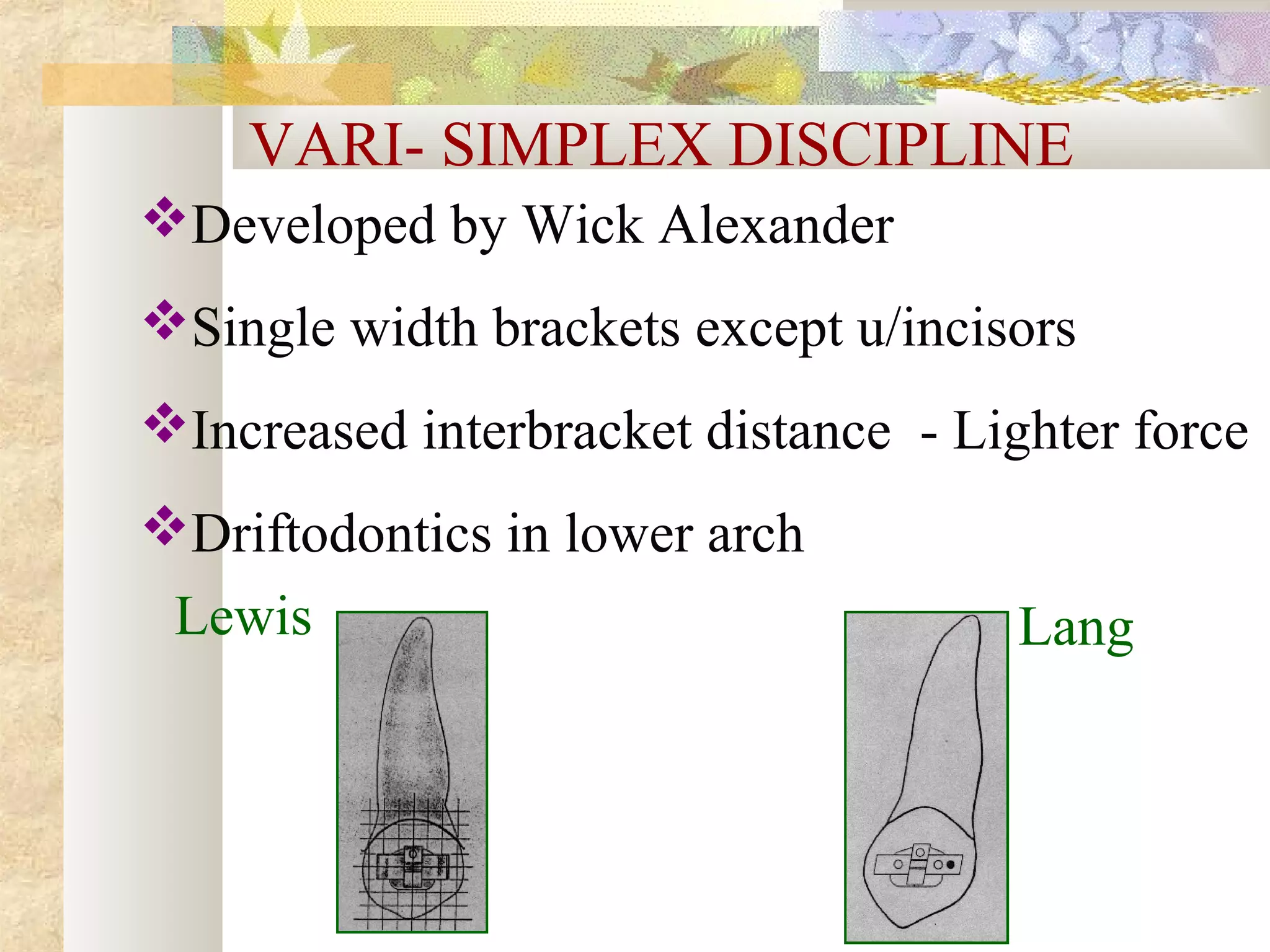 VARI- SIMPLEX DISCIPLINE
Developed by Wick Alexander
Single width brackets except u/incisors
Increased interbracket distance - Lighter force
Driftodontics in lower arch
Lewis Lang
 