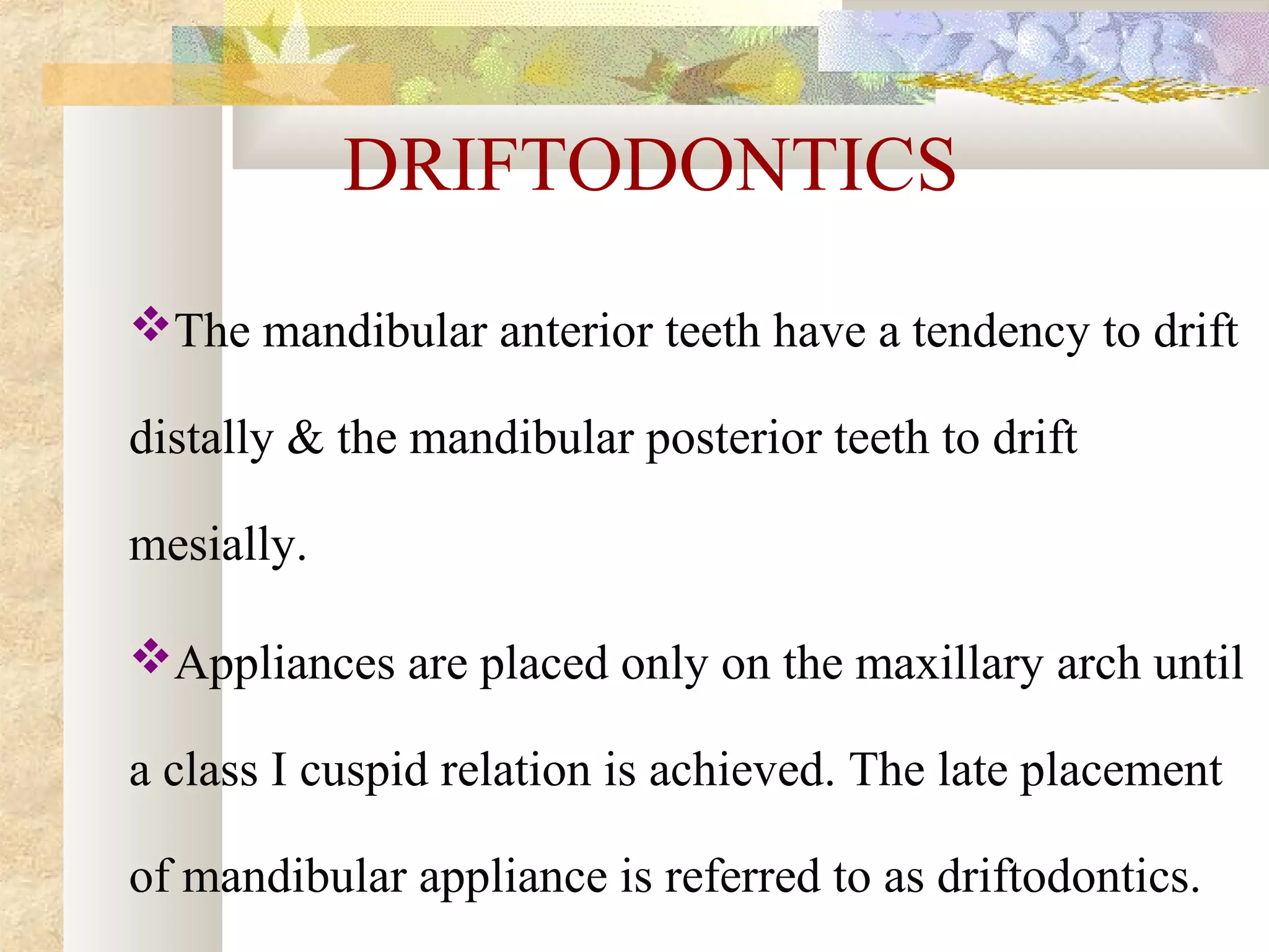 DRIFTODONTICS
The mandibular anterior teeth have a tendency to drift
distally & the mandibular posterior teeth to drift
mesially.
Appliances are placed only on the maxillary arch until
a class I cuspid relation is achieved. The late placement
of mandibular appliance is referred to as driftodontics.
 