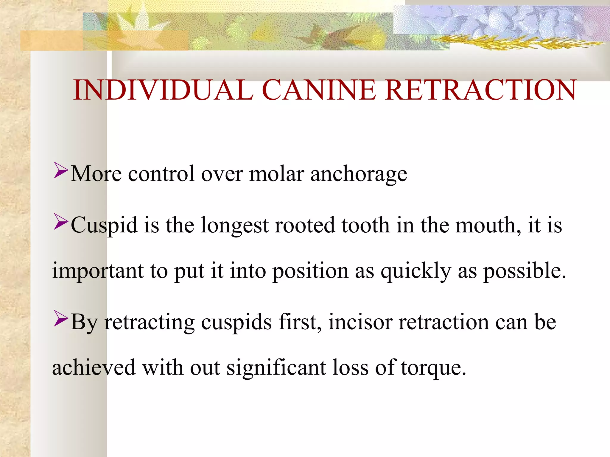 INDIVIDUAL CANINE RETRACTION
More control over molar anchorage
Cuspid is the longest rooted tooth in the mouth, it is
important to put it into position as quickly as possible.
By retracting cuspids first, incisor retraction can be
achieved with out significant loss of torque.
 