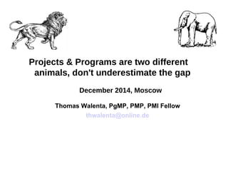 Projects & Programs are two different
animals, don't underestimate the gap
December 2014, Moscow
Thomas Walenta, PgMP, PMP, PMI Fellow
thwalenta@online.de
 