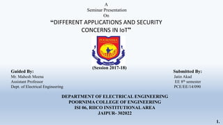 Guided By: Submitted By:
Mr. Mahesh Meena Jatin Akad
Assistant Professor EE 8th semester
Dept. of Electrical Engineering PCE/EE/14/090
DEPARTMENT OF ELECTRICAL ENGINEERING
POORNIMA COLLEGE OF ENGINEERING
ISI 06, RIICO INSTITUTIONALAREA
JAIPUR- 302022
(Session 2017-18)
A
Seminar Presentation
On
“DIFFERENT APPLICATIONS AND SECURITY
CONCERNS IN IoT”
1.
 