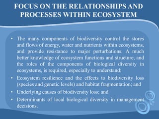 FOCUS ON THE RELATIONSHIPS AND
PROCESSES WITHIN ECOSYSTEM
• The many components of biodiversity control the stores
and flows of energy, water and nutrients within ecosystems,
and provide resistance to major perturbations. A much
better knowledge of ecosystem functions and structure, and
the roles of the components of biological diversity in
ecosystems, is required, especially to understand:
• Ecosystem resilience and the effects to biodiversity loss
(species and genetic levels) and habitat fragmentation; and
• Underlying causes of biodiversity loss; and
• Determinants of local biological diversity in management
decisions.
 