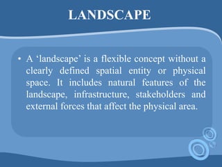 LANDSCAPE
• A ‘landscape’ is a flexible concept without a
clearly defined spatial entity or physical
space. It includes natural features of the
landscape, infrastructure, stakeholders and
external forces that affect the physical area.
 