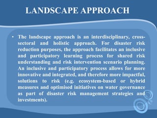 LANDSCAPE APPROACH
• The landscape approach is an interdisciplinary, cross-
sectoral and holistic approach. For disaster risk
reduction purposes, the approach facilitates an inclusive
and participatory learning process for shared risk
understanding and risk intervention scenario planning.
An inclusive and participatory process allows for more
innovative and integrated, and therefore more impactful,
solutions to risk (e.g. ecosystem-based or hybrid
measures and optimised initiatives on water governance
as part of disaster risk management strategies and
investments).
 
