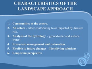 CHARACTERISTICS OF THE
LANDSCAPE APPROACH
1. Communities at the centre.
2. All actors - either contributing to or impacted by disaster
risk.
3. Analysis of the hydrology - groundwater and surface
water)
4. Ecosystem management and restoration.
5. Flexible to future changes – Identifying solutions
6. Long-term perspective
 