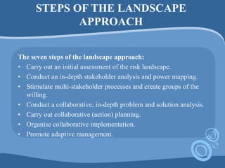 STEPS OF THE LANDSCAPE
APPROACH
The seven steps of the landscape approach:
• Carry out an initial assessment of the risk landscape.
• Conduct an in-depth stakeholder analysis and power mapping.
• Stimulate multi-stakeholder processes and create groups of the
willing.
• Conduct a collaborative, in-depth problem and solution analysis.
• Carry out collaborative (action) planning.
• Organise collaborative implementation.
• Promote adaptive management.
 