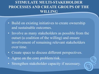 STIMULATE MULTI-STAKEHOLDER
PROCESSES AND CREATE GROUPS OF THE
WILLING
• Build on existing initiatives to create ownership
and sustainable outcomes.
• Involve as many stakeholders as possible from the
outset (a coalition of the willing) and ensure
involvement of remaining relevant stakeholders
over time.
• Create space to discuss different perspectives.
• Agree on the core problem/risk.
• Strengthen stakeholder capacity if necessary.
 