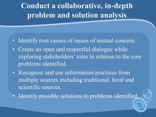 Conduct a collaborative, in-depth
problem and solution analysis
• Identify root causes of issues of mutual concern.
• Create an open and respectful dialogue while
exploring stakeholders’ roles in relation to the core
problems identified.
• Recognise and use information/practices from
multiple sources including traditional, local and
scientific sources.
• Identify possible solutions to problems identified.
 