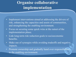 Organise collaborative
implementation
• Implement interventions aimed at addressing the drivers of
risk, enhancing the capacities and assets of communities,
and strengthening the enabling environment.
• Focus on securing some quick wins at the outset of the
implementation phase.
• Link long-term risk reduction goals to socioeconomic
benefits.
• Make use of synergies while avoiding tradeoffs and negative
impacts.
• Promote ownership and gradually hand over responsibilities
to the enabling environment.
 