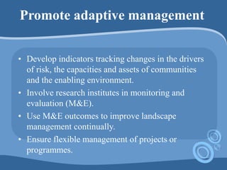 Promote adaptive management
• Develop indicators tracking changes in the drivers
of risk, the capacities and assets of communities
and the enabling environment.
• Involve research institutes in monitoring and
evaluation (M&E).
• Use M&E outcomes to improve landscape
management continually.
• Ensure flexible management of projects or
programmes.
 