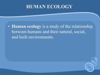 HUMAN ECOLOGY
• Human ecology is a study of the relationship
between humans and their natural, social,
and built environments.
 