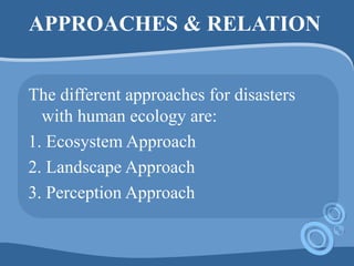 APPROACHES & RELATION
The different approaches for disasters
with human ecology are:
1. Ecosystem Approach
2. Landscape Approach
3. Perception Approach
 