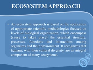 ECOSYSTEM APPROACH
• An ecosystem approach is based on the application
of appropriate scientific methodologies focused on
levels of biological organization, which encompass
(cause to takes place) the essential structure,
processes, functions and interactions among
organisms and their environment. It recognizes that
humans, with their cultural diversity, are an integral
component of many ecosystems.
 