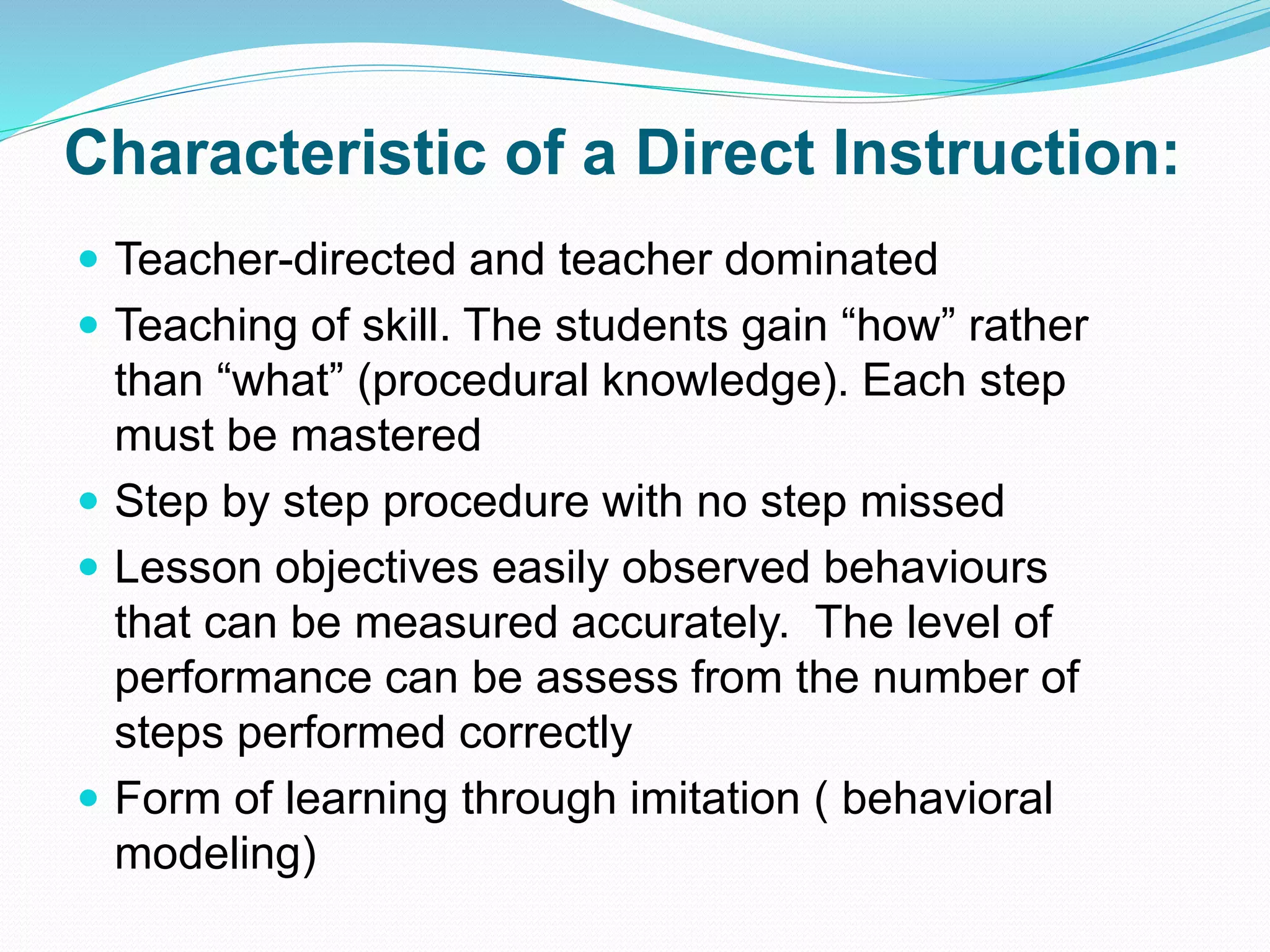 Characteristic of a Direct Instruction:
 Teacher-directed and teacher dominated
 Teaching of skill. The students gain “how” rather
than “what” (procedural knowledge). Each step
must be mastered
 Step by step procedure with no step missed
 Lesson objectives easily observed behaviours
that can be measured accurately. The level of
performance can be assess from the number of
steps performed correctly
 Form of learning through imitation ( behavioral
modeling)
 