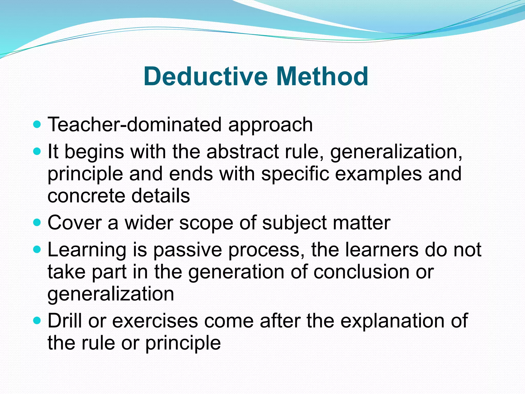 Deductive Method
 Teacher-dominated approach
 It begins with the abstract rule, generalization,
principle and ends with specific examples and
concrete details
 Cover a wider scope of subject matter
 Learning is passive process, the learners do not
take part in the generation of conclusion or
generalization
 Drill or exercises come after the explanation of
the rule or principle
 