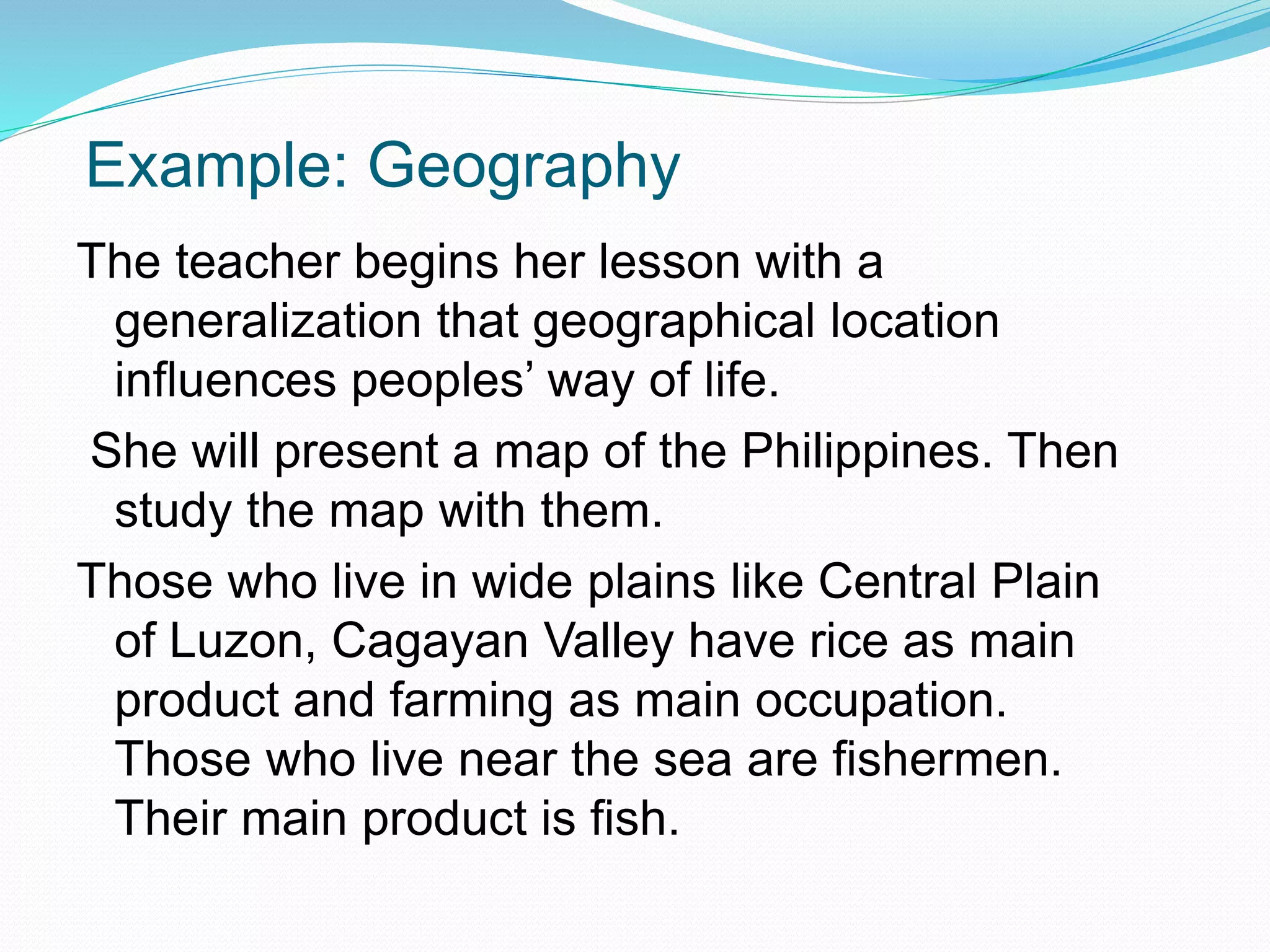 Example: Geography
The teacher begins her lesson with a
generalization that geographical location
influences peoples’ way of life.
She will present a map of the Philippines. Then
study the map with them.
Those who live in wide plains like Central Plain
of Luzon, Cagayan Valley have rice as main
product and farming as main occupation.
Those who live near the sea are fishermen.
Their main product is fish.
 