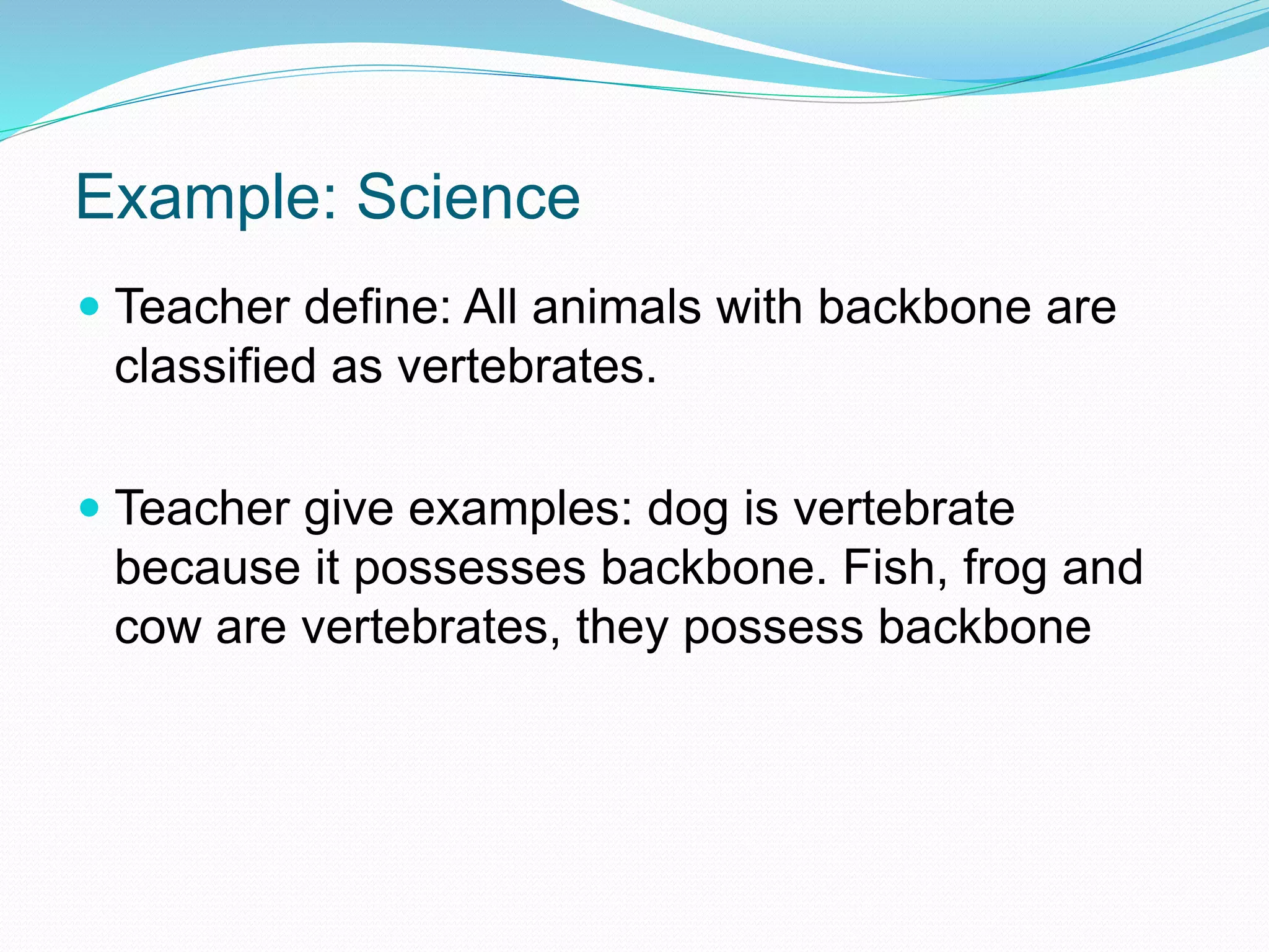 Example: Science
 Teacher define: All animals with backbone are
classified as vertebrates.
 Teacher give examples: dog is vertebrate
because it possesses backbone. Fish, frog and
cow are vertebrates, they possess backbone
 