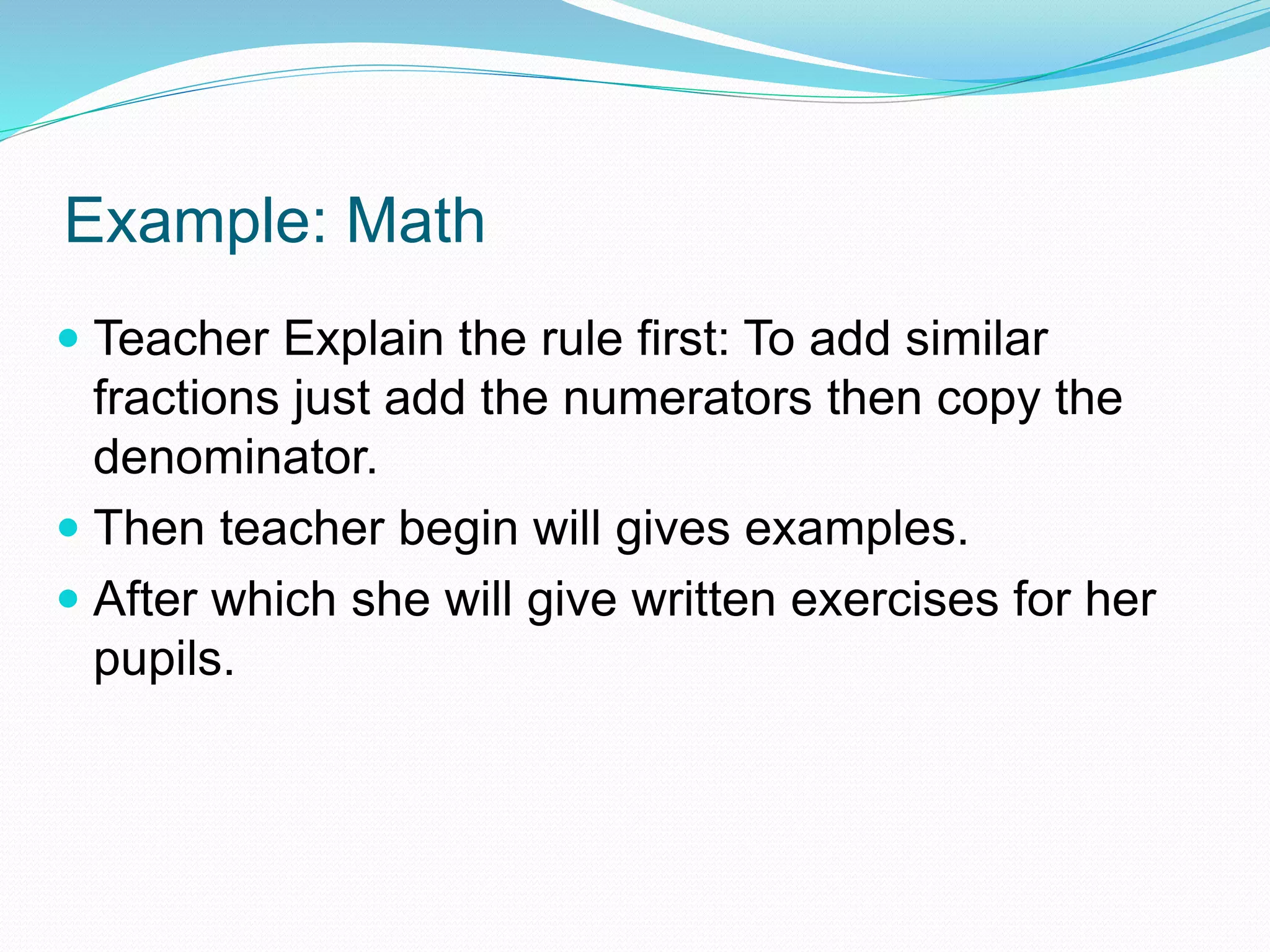 Example: Math
 Teacher Explain the rule first: To add similar
fractions just add the numerators then copy the
denominator.
 Then teacher begin will gives examples.
 After which she will give written exercises for her
pupils.
 