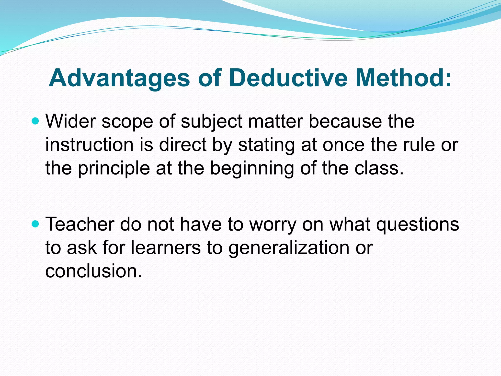 Advantages of Deductive Method:
 Wider scope of subject matter because the
instruction is direct by stating at once the rule or
the principle at the beginning of the class.
 Teacher do not have to worry on what questions
to ask for learners to generalization or
conclusion.
 