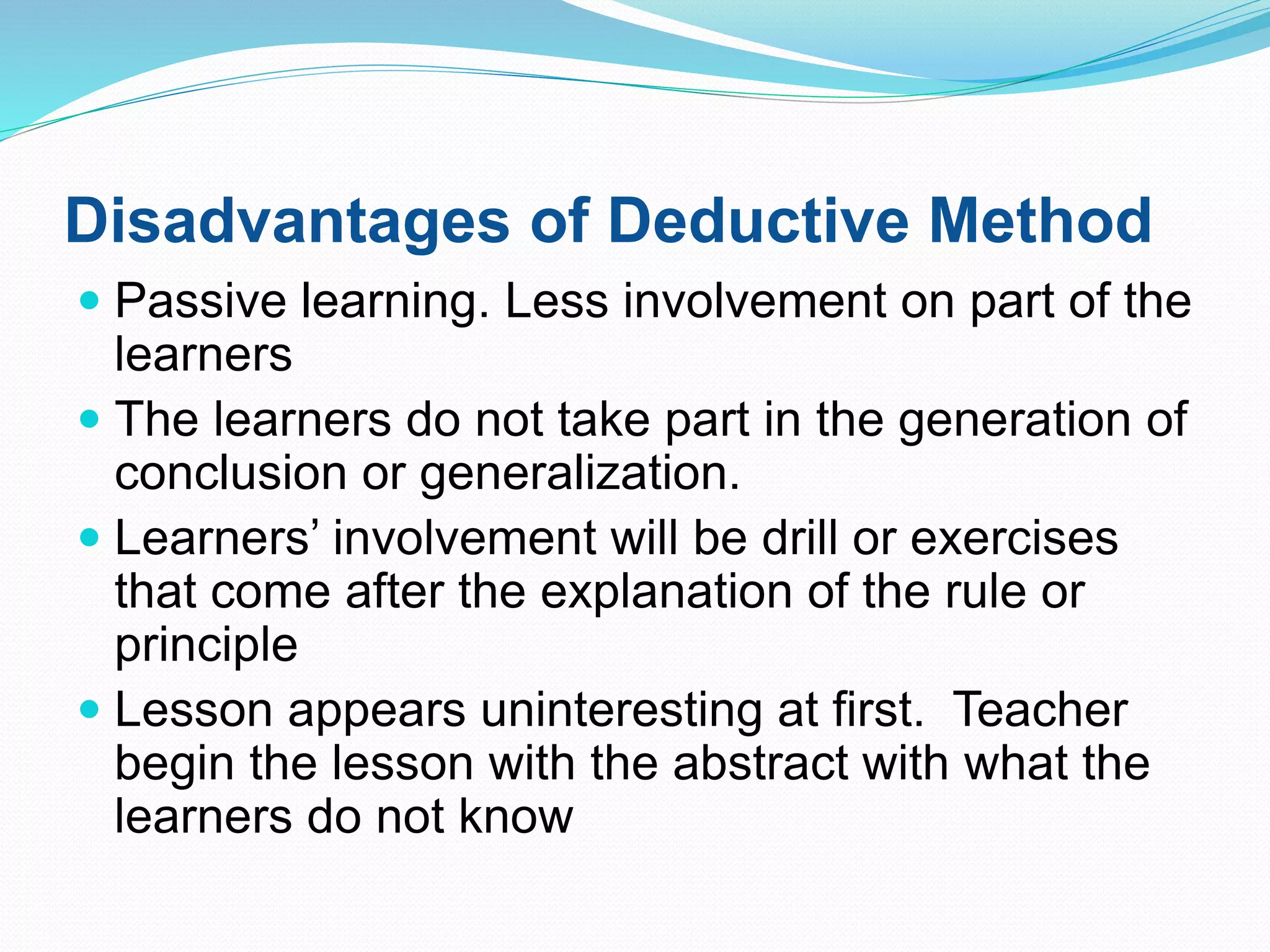 Disadvantages of Deductive Method
 Passive learning. Less involvement on part of the
learners
 The learners do not take part in the generation of
conclusion or generalization.
 Learners’ involvement will be drill or exercises
that come after the explanation of the rule or
principle
 Lesson appears uninteresting at first. Teacher
begin the lesson with the abstract with what the
learners do not know
 