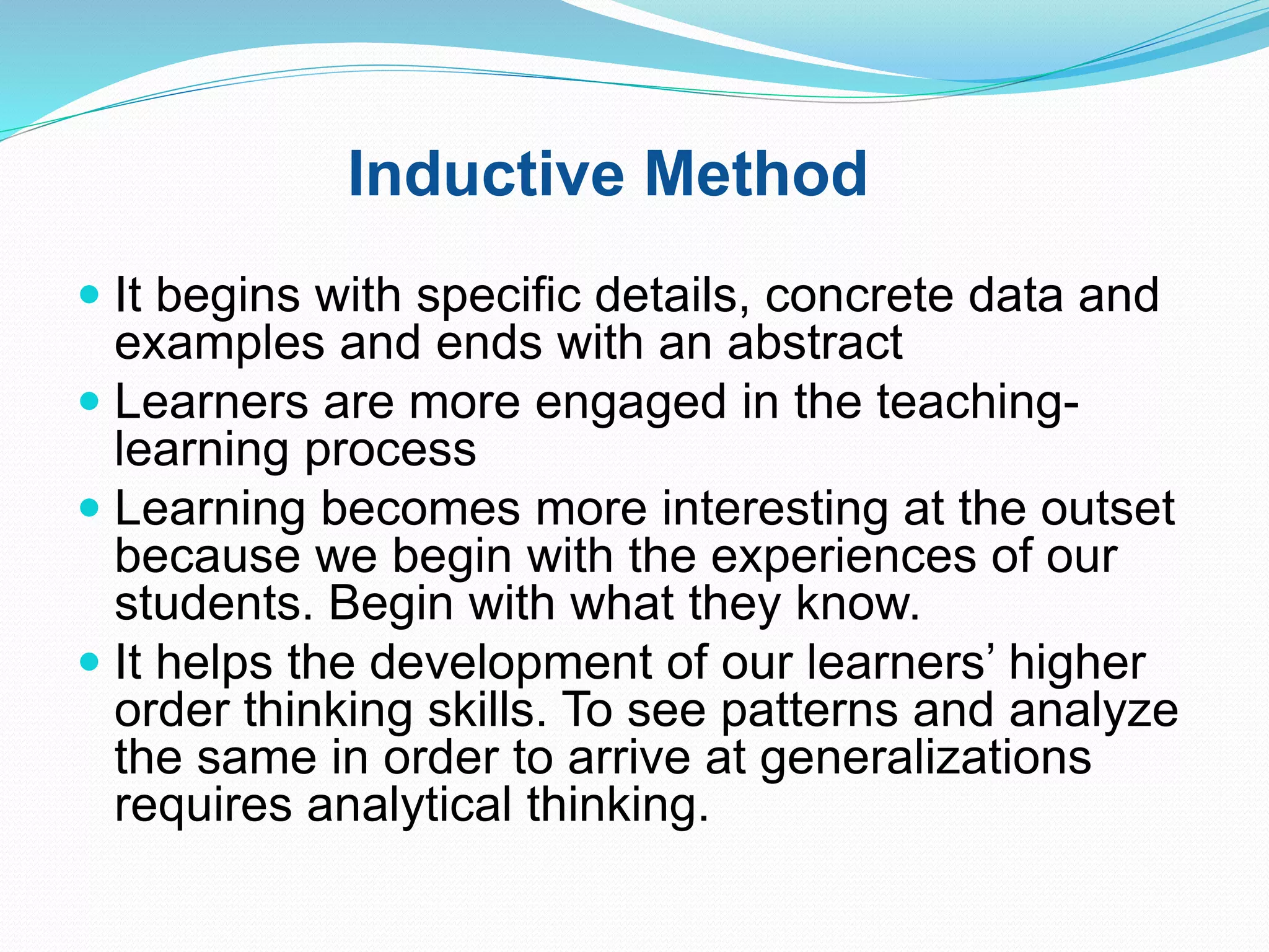 Inductive Method
 It begins with specific details, concrete data and
examples and ends with an abstract
 Learners are more engaged in the teaching-
learning process
 Learning becomes more interesting at the outset
because we begin with the experiences of our
students. Begin with what they know.
 It helps the development of our learners’ higher
order thinking skills. To see patterns and analyze
the same in order to arrive at generalizations
requires analytical thinking.
 