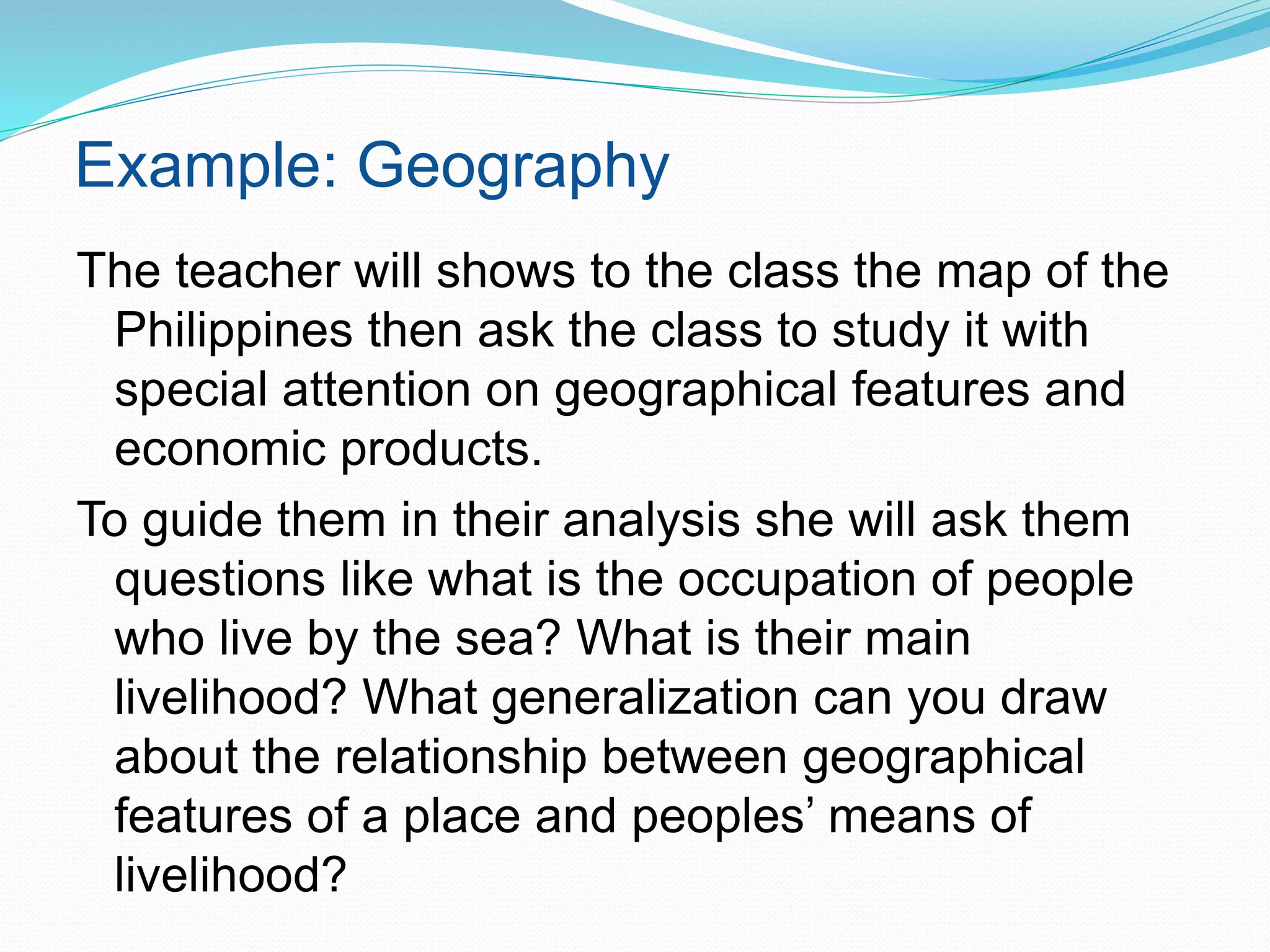 Example: Geography
The teacher will shows to the class the map of the
Philippines then ask the class to study it with
special attention on geographical features and
economic products.
To guide them in their analysis she will ask them
questions like what is the occupation of people
who live by the sea? What is their main
livelihood? What generalization can you draw
about the relationship between geographical
features of a place and peoples’ means of
livelihood?
 