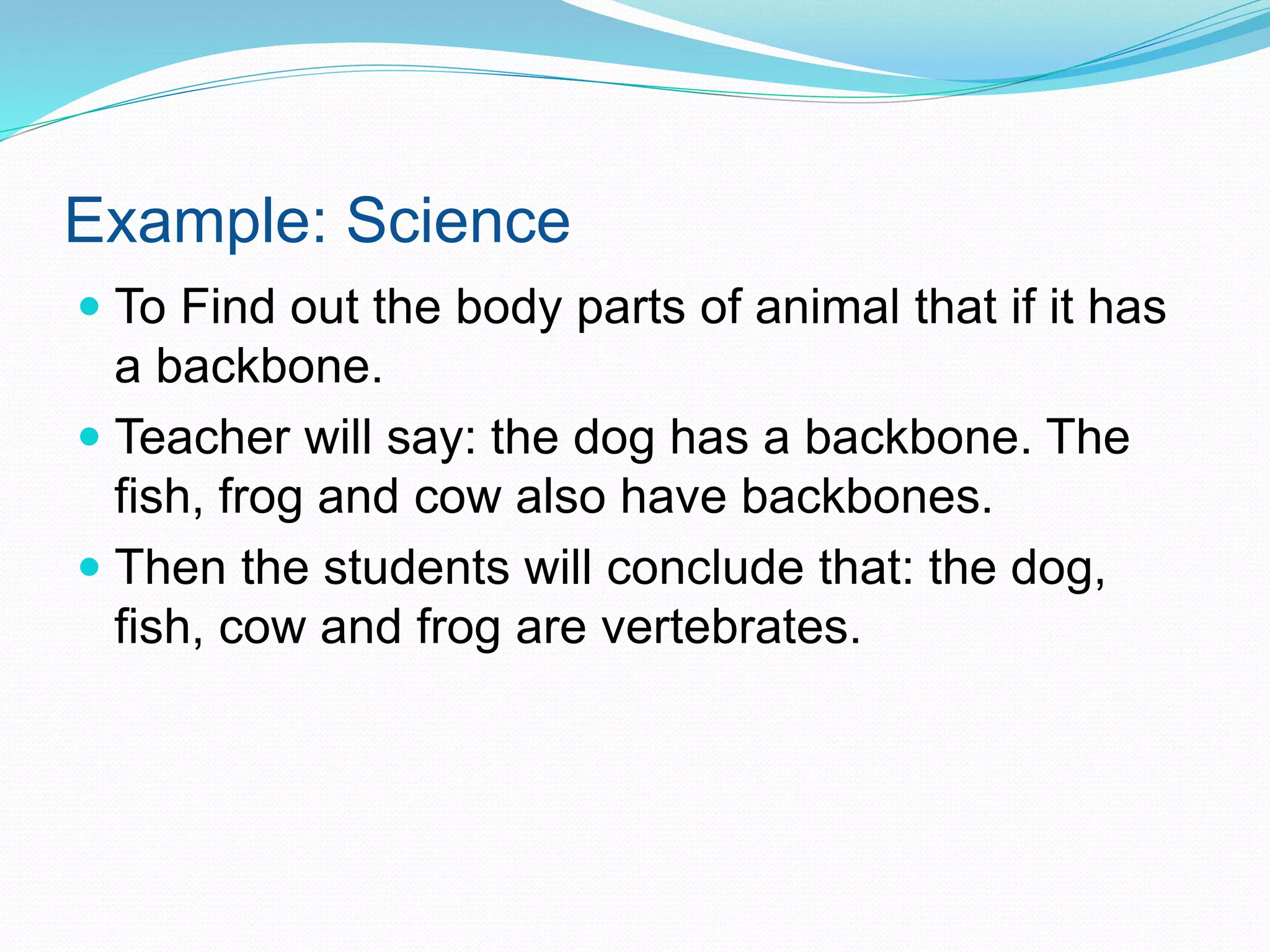 Example: Science
 To Find out the body parts of animal that if it has
a backbone.
 Teacher will say: the dog has a backbone. The
fish, frog and cow also have backbones.
 Then the students will conclude that: the dog,
fish, cow and frog are vertebrates.
 