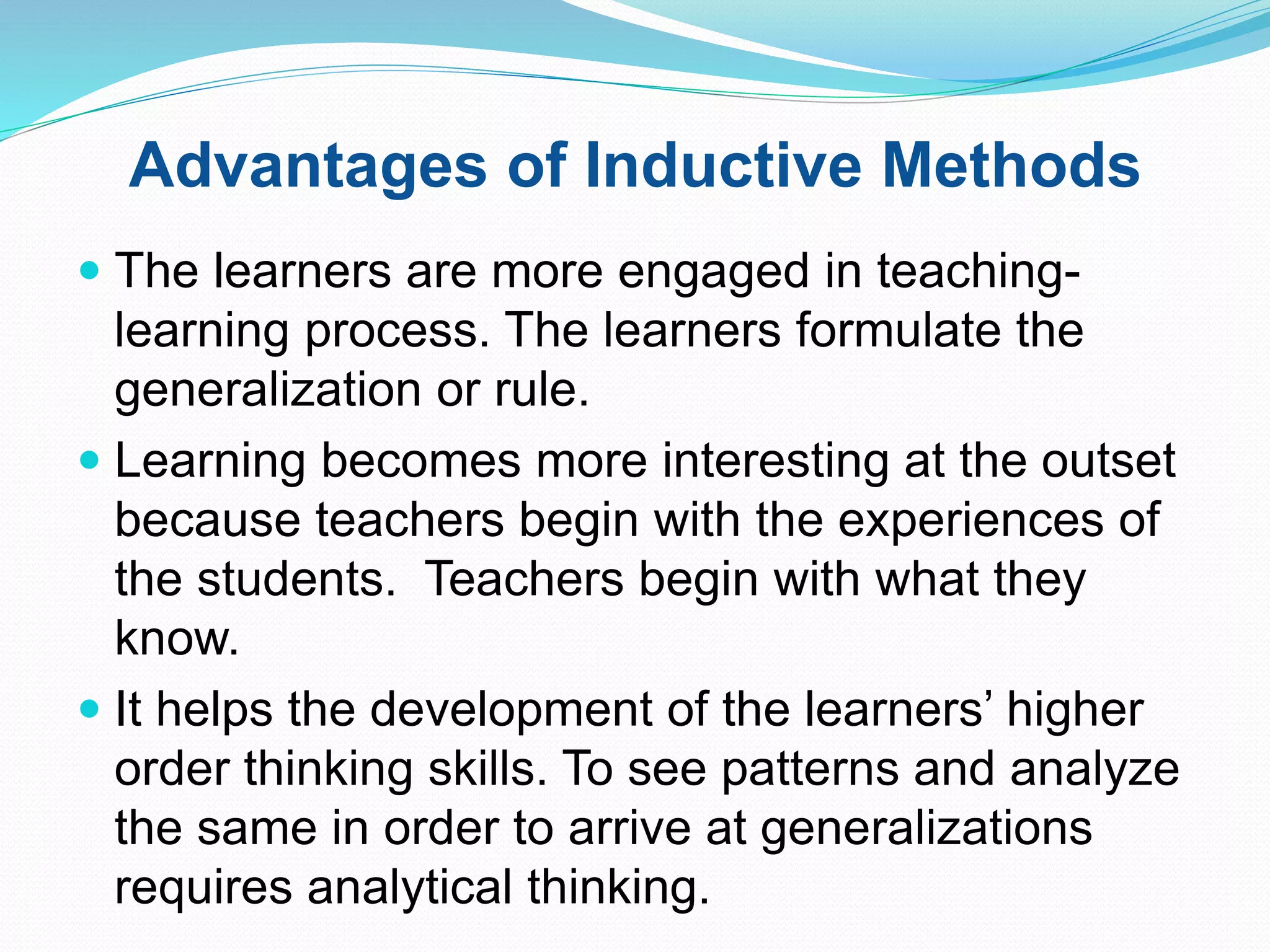 Advantages of Inductive Methods
 The learners are more engaged in teaching-
learning process. The learners formulate the
generalization or rule.
 Learning becomes more interesting at the outset
because teachers begin with the experiences of
the students. Teachers begin with what they
know.
 It helps the development of the learners’ higher
order thinking skills. To see patterns and analyze
the same in order to arrive at generalizations
requires analytical thinking.
 
