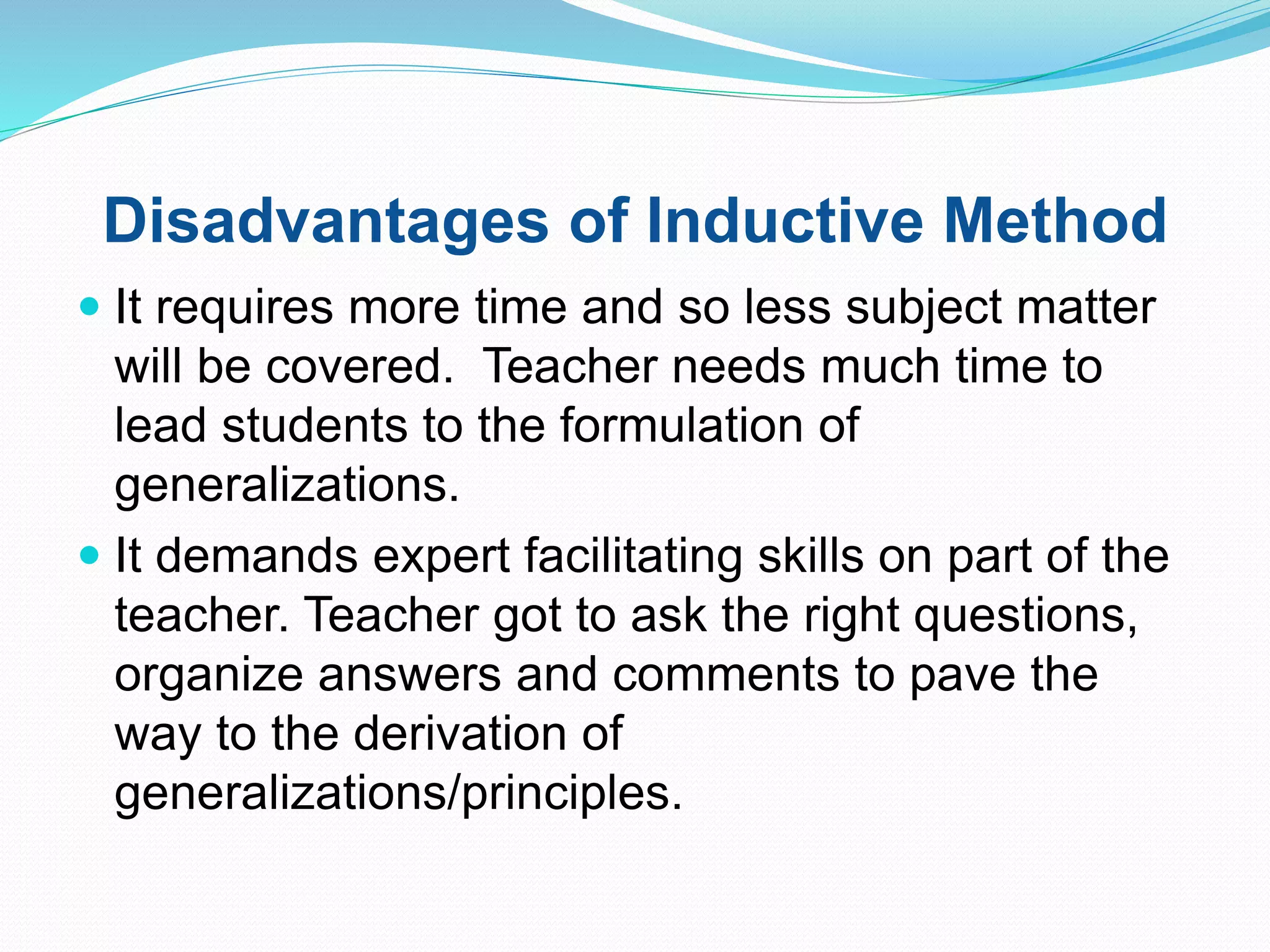Disadvantages of Inductive Method
 It requires more time and so less subject matter
will be covered. Teacher needs much time to
lead students to the formulation of
generalizations.
 It demands expert facilitating skills on part of the
teacher. Teacher got to ask the right questions,
organize answers and comments to pave the
way to the derivation of
generalizations/principles.
 
