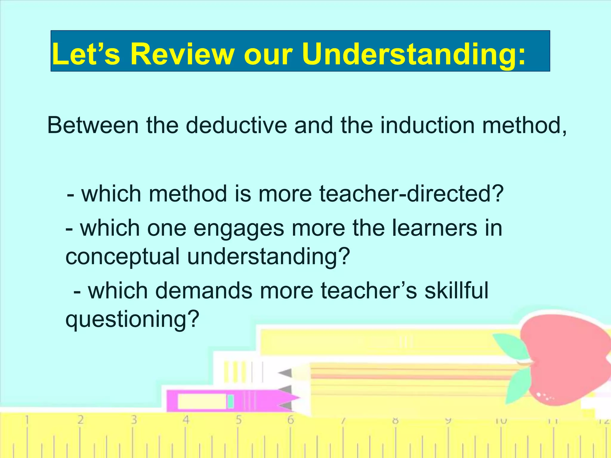 Let’s Review our Understanding:
Between the deductive and the induction method,
- which method is more teacher-directed?
- which one engages more the learners in
conceptual understanding?
- which demands more teacher’s skillful
questioning?
 
