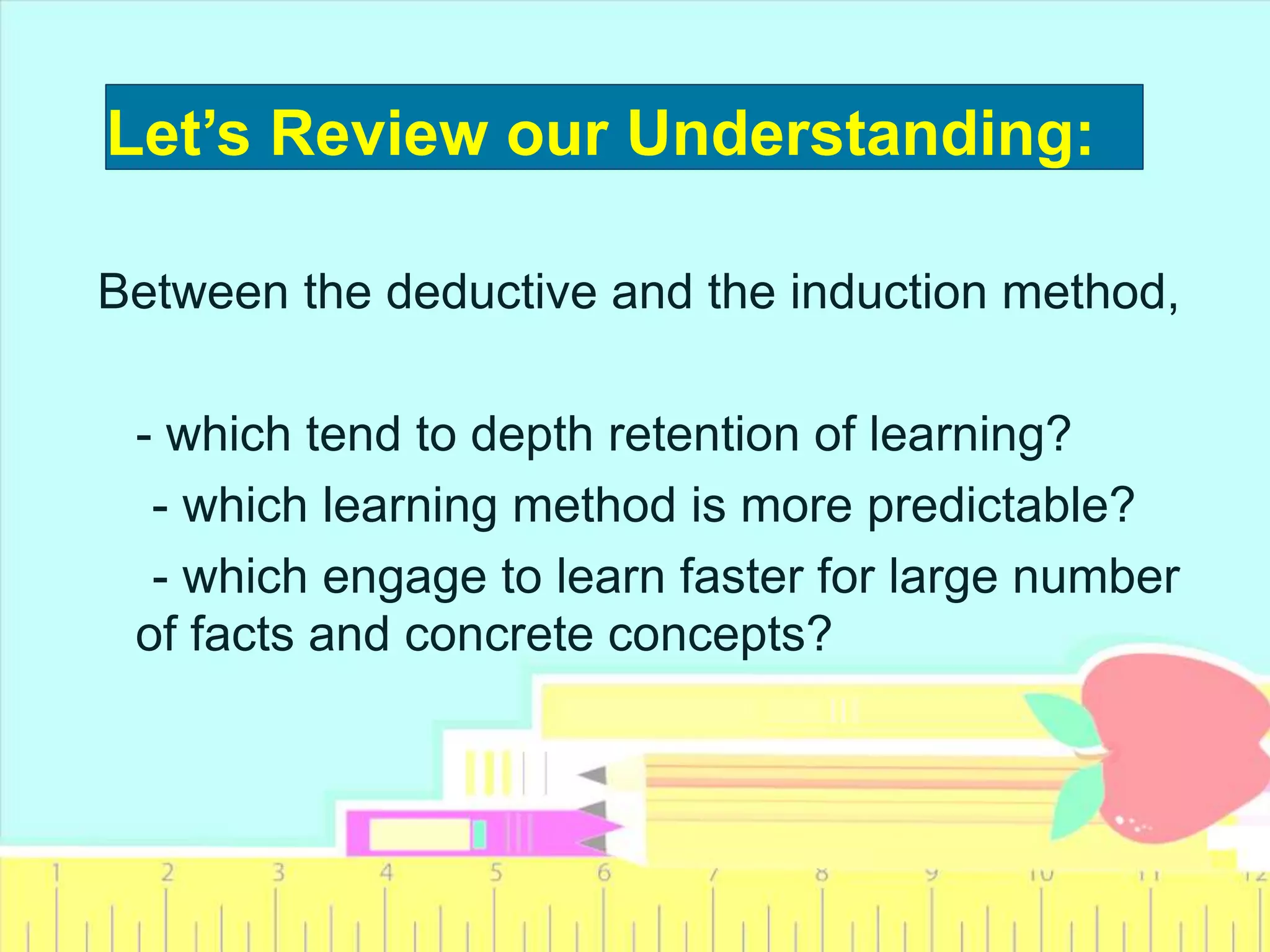 Between the deductive and the induction method,
- which tend to depth retention of learning?
- which learning method is more predictable?
- which engage to learn faster for large number
of facts and concrete concepts?
Let’s Review our Understanding:
 