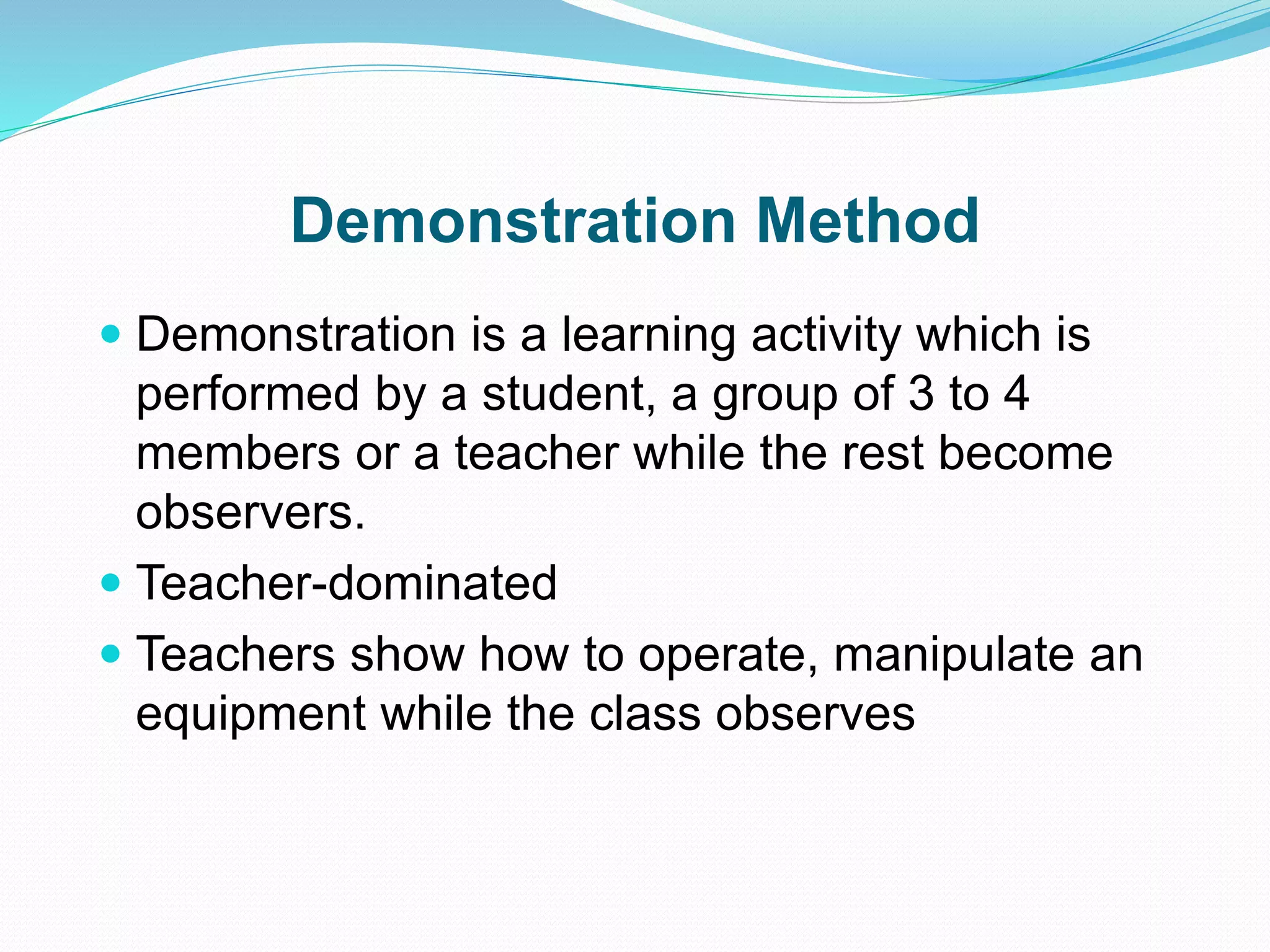 Demonstration Method
 Demonstration is a learning activity which is
performed by a student, a group of 3 to 4
members or a teacher while the rest become
observers.
 Teacher-dominated
 Teachers show how to operate, manipulate an
equipment while the class observes
 