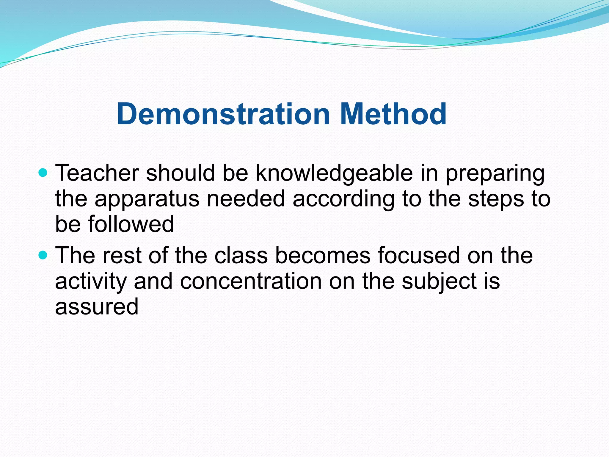 Demonstration Method
 Teacher should be knowledgeable in preparing
the apparatus needed according to the steps to
be followed
 The rest of the class becomes focused on the
activity and concentration on the subject is
assured
 