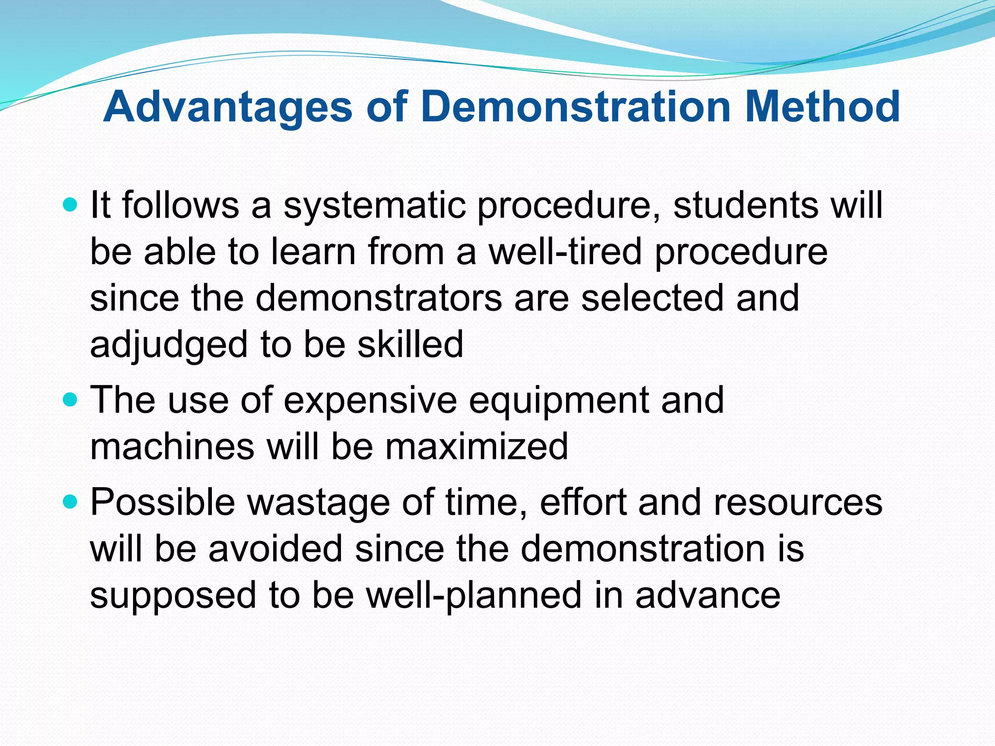 Advantages of Demonstration Method
 It follows a systematic procedure, students will
be able to learn from a well-tired procedure
since the demonstrators are selected and
adjudged to be skilled
 The use of expensive equipment and
machines will be maximized
 Possible wastage of time, effort and resources
will be avoided since the demonstration is
supposed to be well-planned in advance
 