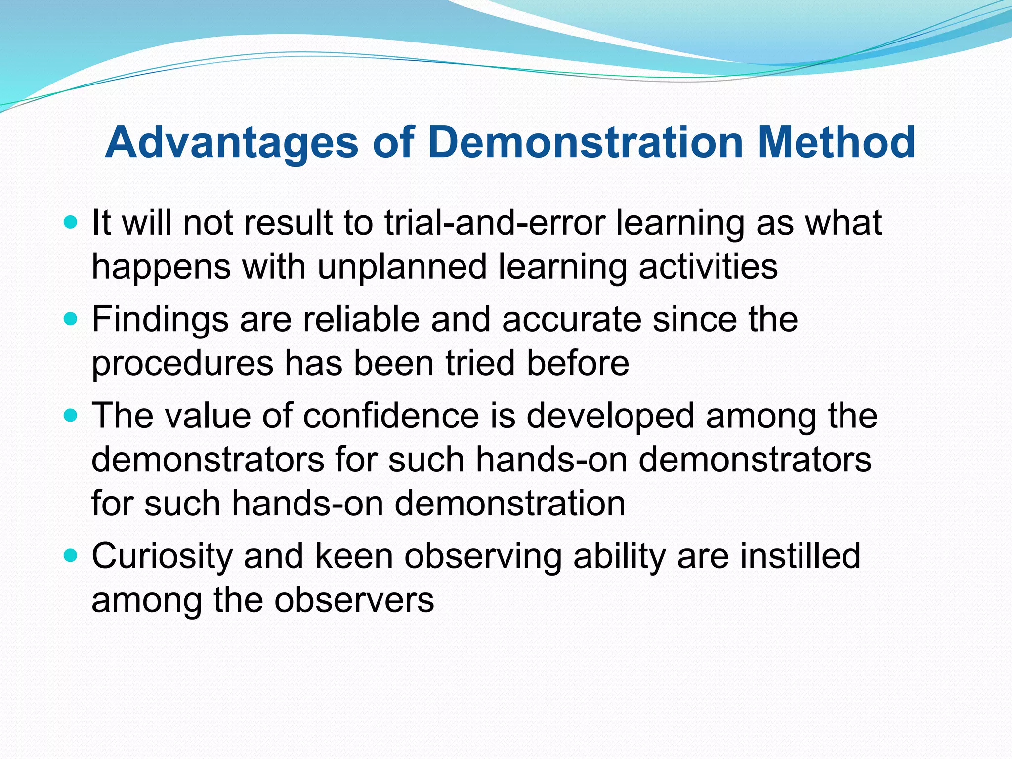 Advantages of Demonstration Method
 It will not result to trial-and-error learning as what
happens with unplanned learning activities
 Findings are reliable and accurate since the
procedures has been tried before
 The value of confidence is developed among the
demonstrators for such hands-on demonstrators
for such hands-on demonstration
 Curiosity and keen observing ability are instilled
among the observers
 