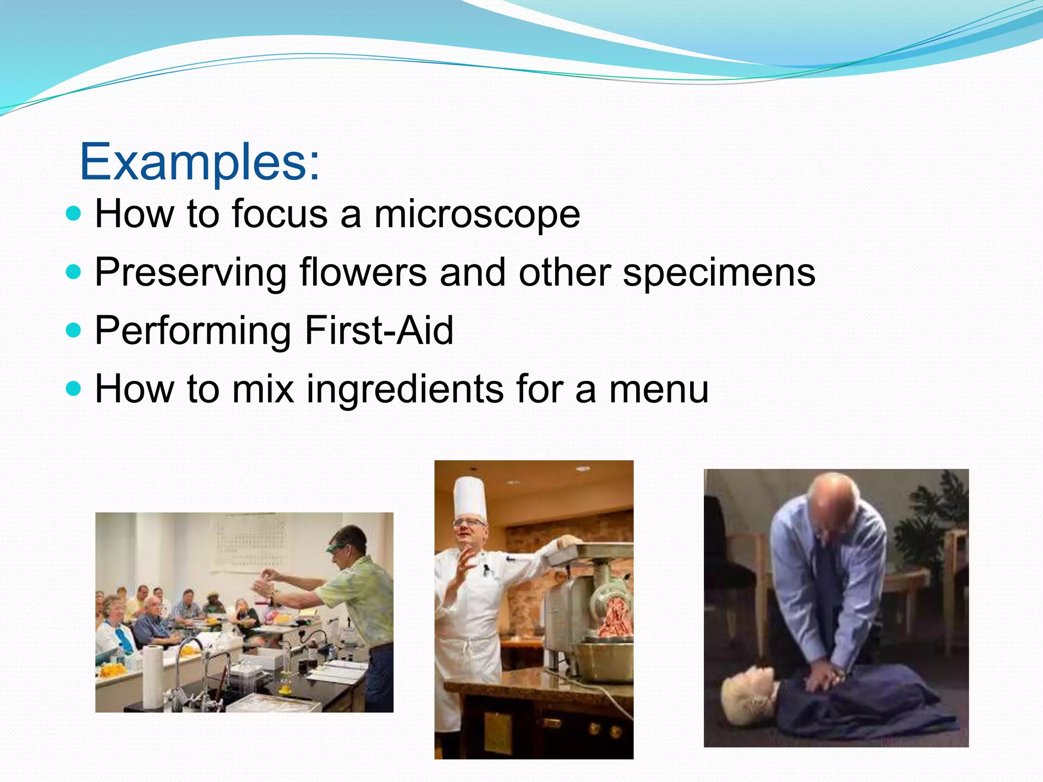 Examples:
 How to focus a microscope
 Preserving flowers and other specimens
 Performing First-Aid
 How to mix ingredients for a menu
 