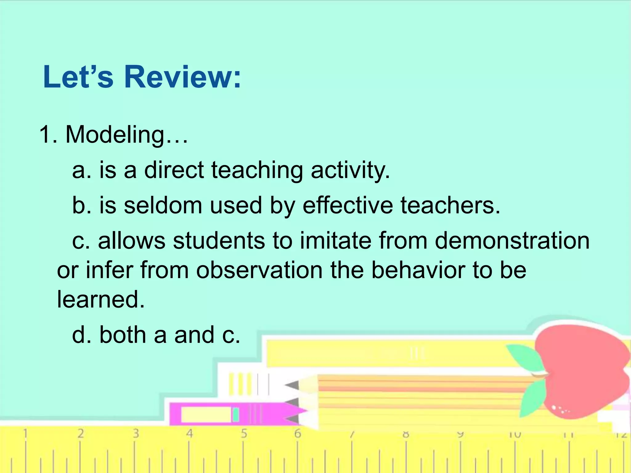 Let’s Review:
1. Modeling…
a. is a direct teaching activity.
b. is seldom used by effective teachers.
c. allows students to imitate from demonstration
or infer from observation the behavior to be
learned.
d. both a and c.
 